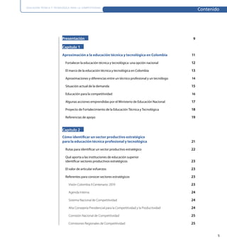 EDUCACIÓN TÉCNICA Y TECNOLÓGICA PARA LA COMPETITIVIDAD
                                                                                                            Contenido




                          Presentación                                                                 9

                          Capítulo 1

                          Aproximación a la educación técnica y tecnológica en Colombia                11

                            Fortalecer la educación técnica y tecnológica: una opción nacional         12

                            El marco de la educación técnica y tecnológica en Colombia                 13

                            Aproximaciones y diferencias entre un técnico profesional y un tecnólogo   14

                            Situación actual de la demanda                                             15

                            Educación para la competitividad                                           16

                            Algunas acciones emprendidas por el Ministerio de Educación Nacional       17

                            Proyecto de Fortalecimiento de la Educación Técnica y Tecnológica          18

                            Referencias de apoyo                                                       19


                          Capítulo 2
                          Cómo identiﬁcar un sector productivo estratégico
                          para la educación técnica profesional y tecnológica                          21

                            Rutas para identiﬁcar un sector productivo estratégico                     22

                            Qué aporta a las instituciones de educación superior
                            identiﬁcar sectores productivos estratégicos                               23

                            El valor de articular esfuerzos                                            23

                            Referentes para conocer sectores estratégicos                              23

                              Visión Colombia II Centenario: 2019                                      23

                              Agenda Interna                                                           24

                              Sistema Nacional de Competitividad                                       24

                              Alta Consejería Presidencial para la Competitividad y la Productividad   24

                              Comisión Nacional de Competitividad                                      25

                              Comisiones Regionales de Competitividad                                  25


                                                                                                                    5
 