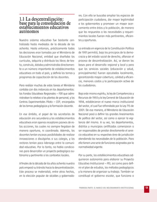 res. Con ello se buscaba ampliar los espacios de
1.1 La descentralización:                                participación ciudadana, dar mayor legitimidad
base para la consolidación de                            a los gobernantes y promover un mayor acer-
establecimientos educativos                              camiento entre éstos y la población, de manera
autónomos                                                que las respuestas a las necesidades y requeri-
                                                         mientos locales fueran más pertinentes, eficien-
Nuestro sistema educativo fue bastante cen-              tes y oportunas.
tralizado hasta mediados de la década de los
ochenta. Hasta entonces, prácticamente todas             La entrada en vigencia de la Constitución Política
las decisiones eran tomadas por el Ministerio de         de 1991 permitió, bajo los principios de la demo-
Educación Nacional, entidad que diseñaba los             cracia y del estado social de derecho, afianzar el
currículos, adquiría y distribuía los libros de tex-     proceso de descentralización. Así, se dieron las
to, construía, dotaba y administraba directamen-         bases para el desarrollo regional y local y para
te a un número importante de establecimientos            que los servicios sociales (educación y salud,
educativos en todo el país; y definía los temas y        principalmente) fueran ejecutados localmente,
programas de capacitación de los docentes.               garantizando mayor cobertura, calidad y eficien-
                                                         cia, menores costos y la participación activa de
Para realizar muchas de estas tareas el Ministerio       los ciudadanos.
contaba con dos instancias en los departamentos:
los Fondos Educativos Regionales – FER que admi-         Bajo este mismo espíritu, la ley de Competencias y
nistraban lo relativo a las plantas de personal; y los   Recursos de 1993 y la ley General de Educación de
Centros Experimentales Piloto – CEP, encargados          1994, establecieron el nuevo marco institucional
de los temas pedagógicos y la formación docente.         del sector, el cual fue refrendado por la Ley 715 de
                                                         2001. De esa manera, el Ministerio de Educación
En ese ámbito, el papel de las secretarías de            Nacional pasó a definir los grandes lineamientos
educación era secundario y los establecimientos          de política del sector, así como a ejercer la vigi-
educativos eran apenas receptores pasivos de es-         lancia del mismo. A su vez, los departamentos,
tas acciones, las cuales no siempre llegaban de          distritos y municipios certificados comenzaron a
manera oportuna, ni coordinada. Además, los              ser responsables de prestar directamente el servi-
docentes tenían escasas posibilidades de realizar        cio educativo en su respectiva área de jurisdicción
innovaciones o divulgarlas a sus colegas, y los          atendiendo las necesidades de la población. Para
rectores tenían poco liderazgo entre la comuni-          ello tienen una serie de funciones asignadas por la
dad educativa. Por lo tanto, no había condicio-          normatividad vigente.
nes para desarrollar un proyecto pedagógico au-
tónomo y pertinente a los contextos locales.             Por su parte, los establecimientos educativos ad-
                                                         quirieron autonomía para elaborar su Proyecto
A finales de la década de los años ochenta nuestro       Educativo Institucional – PEI, así como para defi-
país empezó su tránsito hacia la descentralización.      nir el plan de estudios, los métodos pedagógicos
Este proceso se materializó, entre otros hechos,         y la manera de organizar su trabajo. También se
en la elección popular de alcaldes y gobernado-          constituyó el gobierno escolar, que funciona a


                                                         PRIMERA PARTE: EL MARCO DEL MEJORAMIENTO INSTITUCIONAL   13
 