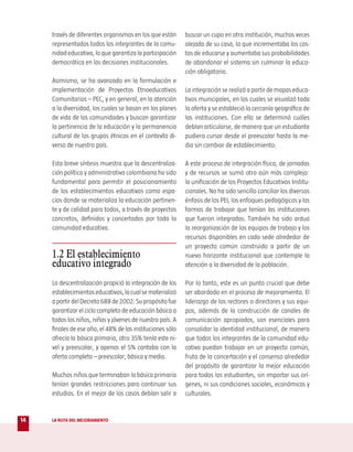 través de diferentes organismos en los que están       buscar un cupo en otra institución, muchas veces
     representados todos los integrantes de la comu-        alejada de su casa, lo que incrementaba los cos-
     nidad educativa, lo que garantiza la participación     tos de educarse y aumentaba sus probabilidades
     democrática en las decisiones institucionales.         de abandonar el sistema sin culminar la educa-
                                                            ción obligatoria.
     Asimismo, se ha avanzado en la formulación e
     implementación de Proyectos Etnoeducativos             La integración se realizó a partir de mapas educa-
     Comunitarios – PEC, y en general, en la atención       tivos municipales, en los cuales se visualizó toda
     a la diversidad, los cuales se basan en los planes     la oferta y se estableció la cercanía geográfica de
     de vida de las comunidades y buscan garantizar         las instituciones. Con ello se determinó cuáles
     la pertinencia de la educación y la permanencia        debían articularse, de manera que un estudiante
     cultural de los grupos étnicos en el contexto di-      pudiera cursar desde el preescolar hasta la me-
     verso de nuestro país.                                 dia sin cambiar de establecimiento.

     Esta breve síntesis muestra que la descentraliza-      A este proceso de integración física, de jornadas
     ción política y administrativa colombiana ha sido      y de recursos se sumó otro aún más complejo:
     fundamental para permitir el posicionamiento           la unificación de los Proyectos Educativos Institu-
     de los establecimientos educativos como espa-          cionales. No ha sido sencillo conciliar los diversos
     cios donde se materializa la educación pertinen-       énfasis de los PEI, los enfoques pedagógicos y las
     te y de calidad para todos, a través de proyectos      formas de trabajar que tenían las instituciones
     concretos, definidos y concertados por toda la         que fueron integradas. También ha sido ardua
     comunidad educativa.                                   la reorganización de los equipos de trabajo y los
                                                            recursos disponibles en cada sede alrededor de
                                                            un proyecto común construido a partir de un
     1.2 El establecimiento                                 nuevo horizonte institucional que contemple la
     educativo integrado                                    atención a la diversidad de la población.

     La descentralización propició la integración de los    Por lo tanto, este es un punto crucial que debe
     establecimientos educativos, la cual se materializó    ser abordado en el proceso de mejoramiento. El
     a partir del Decreto 688 de 2002. Su propósito fue     liderazgo de los rectores o directores y sus equi-
     garantizar el ciclo completo de educación básica a     pos, además de la construcción de canales de
     todos los niños, niñas y jóvenes de nuestro país. A    comunicación apropiados, son esenciales para
     finales de ese año, el 48% de las instituciones sólo   consolidar la identidad institucional, de manera
     ofrecía la básica primaria, otro 35% tenía este ni-    que todos los integrantes de la comunidad edu-
     vel y preescolar, y apenas el 5% contaba con la        cativa puedan trabajar en un proyecto común,
     oferta completa – preescolar, básica y media.          fruto de la concertación y el consenso alrededor
                                                            del propósito de garantizar la mejor educación
     Muchos niños que terminaban la básica primaria         para todos los estudiantes, sin importar sus orí-
     tenían grandes restricciones para continuar sus        genes, ni sus condiciones sociales, económicas y
     estudios. En el mejor de los casos debían salir a      culturales.


14   LA RUTA DEL MEJORAMIENTO
 