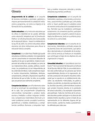 tesis y modelar situaciones naturales y sociales
Glosario                                                  utilizando argumentos científicos).

Aseguramiento de la calidad: es el conjunto               Competencias ciudadanas: son el conjunto de
de acciones orientadas a promover, gestionar y            habilidades cognitivas, emocionales y comunica-
mejorar permanentemente la calidad de institu-            tivas, conocimientos y actitudes que, articulados
ciones y programas, así como su impacto en la             entre sí, hacen posible que el ciudadano actúe
formación de los estudiantes.                             de manera constructiva en la sociedad democrá-
                                                          tica. Permiten que los ciudadanos contribuyan
Centro educativo: es la institución educativa que         activamente a la convivencia pacífica, participen
no ofrece la totalidad de los grados definidos            responsablemente y respeten y valoren la plura-
como educación obligatoria por la Constitución            lidad y las diferencias, tanto en su entorno cerca-
Política –un año de preescolar y los nueve grados         no como en su comunidad.
de la educación básica–. Según lo establecido en
la Ley 715 de 2001, los centros educativos deben          Competencias laborales: son el conjunto de co-
asociarse con otras instituciones para ofrecer la         nocimientos, habilidades y actitudes propias de
educación básica completa.                                las distintas áreas del conocimiento, que aplica-
                                                          das o demostradas en actividades de la produc-
Competencia: es un saber-hacer flexible que puede         ción o de los servicios se traducen en resultados
actualizarse en distintos contextos. Es la capacidad de   que contribuyen al logro de los objetivos de una
usar los conocimientos en situaciones diferentes de       organización o negocio.
aquellas en las que se aprendieron. Implica la com-
prensión del sentido de cada actividad, así como de       Comunidad educativa: en concordancia con el ar-
sus implicaciones éticas, sociales, políticas y econó-    tículo 6° de la Ley General de Educación y el artículo
micas. Las competencias no son independientes de          18 del Decreto 1860 de 1994, la comunidad educa-
los contenidos temáticos. Cada competencia requie-        tiva está conformada por las personas que tienen
re muchos conocimientos, habilidades, destrezas,          responsabilidades directas en la organización, de-
comprensiones, actitudes y disposiciones específicas      sarrollo y evaluación del proyecto educativo institu-
del dominio de que se trata. Sin ellos, no es posible     cional que se ejecuta en un establecimiento edu-
que una persona sea realmente competente.                 cativo: los estudiantes matriculados, los padres y
                                                          madres o acudientes, los docentes que laboran allí,
Competencias básicas: son el fundamento sobre             los directivos docentes y administradores escolares
el cual se construyen los aprendizajes a lo largo         que cumplen funciones directas en la prestación
de la vida. Son principalmente competencias               del servicio educativo, y los egresados organizados
comunicativas (comprender y producir textos               para participar. Todos los miembros de la comuni-
escritos y hablados y utilizar lenguajes simbóli-         dad educativa pueden participar en la dirección del
cos), competencias matemáticas (formular y re-            establecimiento educativo y opinar a través de sus
solver problemas usando conceptos numéricos,              representantes en los diferentes órganos del go-
geométricos y medidas estadísticas), y compe-             bierno escolar, usando los medios y procedimien-
tencias científicas (formular y comprobar hipó-           tos definidos para cada caso.


                                                                                                       GLOSARIO    149
 