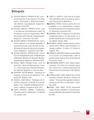 Bibliografía
1. VILLEGAS SÁNCHEZ, PATRICIA (ET-AL). Guía 1.        9. VASCO U, CARLOS E. Siete retos de la educa-
   ¿Cómo hacemos lo que hacemos? De dónde                 ción colombiana para el periodo de 2006 a
   partir y hacia donde ir. Ministerio de Educa-          2019. Documento en Magnético.
   ción Nacional. Corpoeducación. Bogotá D.C,         10. BARDISA, TERESA. Teoría y práctica de la mi-
   noviembre 11 de 2005.                                  cropolítica en las organizaciones escolares.
2. VILLEGAS SÁNCHEZ, PATRICIA (ET-AL). Guía               Revista Iberoamericana de Educación número
   2. Los retos que nos proponemos cumplir. Así           15. Septiembre- diciembre 1997.
   formulamos el plan de mejoramiento. Minis-         11. BERNARD, BASS. El impacto de los directores
   terio de Educación Nacional. Corpoeducación.           transformacionales en la vida escolar, en La
   Bogotá D.C, noviembre 11 de 2005.                      gestión educativa ante la innovación y el cam-
3. VILLEGAS SÁNCHEZ, PATRICIA (ET-AL). Guía 3.            bio. Madrid, Narcea. 1988.
   ¿Cómo sabemos si lo estamos logrando? El           12. BOURDIEU, PIERRE. Capital cultural, escuela y
   seguimiento al plan, tarea de todos los días.          espacio social. México. Siglo XXI editores, so-
   Ministerio de Educación Nacional y Corpoedu-           ciología y política. 2ª. Edición, 1ª. Edición en
   cación. Bogotá D.C, noviembre 11 de 2005.              español: 1997.
4. VILLEGAS SÁNCHEZ, PATRICIA (ET-AL). Guía 11.       13. CARRIEGO, CRISTINA Cambios y continuidades
   Guía de Autoevaluación para el Mejoramiento            en la escuela: una mirada desde y sobre la
   Institucional. Ministerio de Educación Nacional.       gestión escolar. Buenos Aires, Universidad de
   Corpoeducación. Bogotá D.C, Diciembre 2005.            San Andrés, 2004.
5. DÁVILA, MARÍA PAULINA (ET-AL). Serie de            14. CASAGRANDE RENATO, JOSÉ. Valores organi-
   guías No.5. Planes de Mejoramiento: Y aho-             zacionales: Un análisis en el contexto educa-
   ra… ¿Cómo mejoramos? Ministerio de Educa-              tivo. Buenos Aires. Instituto Internacional de
   ción Nacional. Bogotá D.C, enero de 2004.              Planeamiento de la Educación. IIPE-UNESCO.
6. QUINTERO, VÍCTOR MANUEL. “Evaluación de                2003.
   proyectos, construcción de indicadores”. Fun-      15. CORREA ALZATE, JORGE IVÁN (ET-AL). Guía de
   dación FES. Bogotá, 1997.                              Educación Inclusiva, Educación inclusiva con
7. TEDESCO, JUAN CARLOS. “Estrategias de de-              calidad: “Construyendo capacidad institucio-
   sarrollo y educación: el desafío de la gestión         nal para la atención a la diversidad”. Colom-
   pública.” (en “La gestión pedagógica de la Es-         bia, 2008.
   cuela”). UNESCO. Santiago de Chile, 1992.          16. FERRO, JUAN PABLO (ET-AL) Documento
8. GENTO PALACIOS, SAMUEL. “Instituciones                 Grupos Focales realizados en Cundinamarca,
   Educativas para la calidad total”. La Muralla          Guainía, Medellín y Buenaventura. Noviembre
   S.A. España, 1996.                                     de 2007.




                                                                                              BIBLIOGRAFÍA   151
 