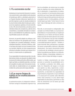 bien las actividades, de manera que se cumplan
1.3 La autonomía escolar                                      todos los objetivos y las metas establecidas. Por
                                                              ello, la planeación, el seguimiento y la evalua-
Instituida por la Ley General de Educación, la autono-        ción se convierten en herramientas básicas para
mía escolar brindó a cada establecimiento educativo           garantizar que lo que haga cada integrante de la
la facultad para definir su identidad y plasmarla en          institución tenga sentido y pertenencia dentro de
su Proyecto Educativo Institucional. Igualmente, les          un proyecto común. En otras palabras, es funda-
permitió organizar su plan de estudios alrededor de           mental lograr que todos “remen hacia el mismo
las áreas fundamentales determinadas para cada ni-            lado”, bajo el liderazgo del rector o director y su
vel, de las asignaturas optativas en función del énfa-        equipo.
sis de su PEI, de los lineamientos curriculares y de los
estándares básicos de competencias, además de las             Para ello, la comunicación es indispensable. Este
características y necesidades derivadas de la diversi-        concepto no se limita al hablar; es un proceso fun-
dad y la vulnerabilidad de las poblaciones según las          damentado en el reconocimiento y el respeto por
especificidades propias de cada región.                       la diferencia y en el interés real hacia los demás.
                                                              Implica escuchar de manera genuina a los compa-
Asimismo, les permitió adoptar los enfoques y mé-             ñeros y a las personas a las que sirve el estableci-
todos de enseñanza más apropiados para cumplir                miento educativo – estudiantes, padres de familia
los objetivos de su proyecto pedagógico; introducir           y comunidad educativa en general –. También re-
actividades deportivas, culturales y artísticas; y defi-      quiere transmitir ideas, percepciones y conceptos
nir las bases para lograr una sana convivencia entre          de manera comprensible y oportuna a diferentes
sus miembros. Además, los insta a prepararse para             interlocutores. Una buena comunicación facilita
enfrentar los desafíos crecientes que imponen la in-          la construcción de estrategias comunes para en-
clusión, la modernización y la globalización.                 frentar los problemas que afectan a la institución.
                                                              Además, fortalece el aprendizaje individual y co-
El uso responsable de la autonomía permite a los esta-        lectivo, y está en la base del trabajo en equipo.
blecimientos brindar una educación de calidad a través
de procesos formativos pertinentes y diferenciados, que       Cuando se trabaja conjuntamente con otras
logren que todos sus estudiantes aprendan, como base          personas se aumentan las posibilidades de te-
de la equidad y la justicia social. Este ejercicio de auto-   ner resultados y productos más sólidos, pues
nomía debe ser complementado con una apropiada                todos los integrantes del equipo se vinculan
rendición de cuentas acerca de los logros obtenidos.          para aportar sus ideas, experiencias y conoci-
                                                              mientos, de forma que unos aprenden de otros.
                                                              Igualmente, se desarrollan las capacidades de
1.4 Las nuevas formas de                                      argumentación y negociación, lo que contribuye
trabajo en los establecimientos                               a la consecución de acuerdos sobre diferentes
educativos                                                    temas. Estos consensos, a su vez, darán mayor
                                                              legitimidad a las decisiones y permitirán un alto
La autonomía escolar y la integración institucio-             nivel de compromiso con las tareas que cada
nal traen consigo la necesidad de organizar muy               persona desarrollará.


                                                              PRIMERA PARTE: EL MARCO DEL MEJORAMIENTO INSTITUCIONAL   15
 