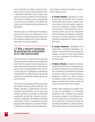La comunicación y el trabajo en equipo se faci-       Las principales instancias de gobierno y partici-
     litan cuando se utilizan sistemáticamente datos       pación institucional son:
     e información pertinente como “brújulas” que
     guían las acciones y orientan la toma de decisio-     » El Consejo Directivo, encargado de tomar
     nes. Conocer la dinámica escolar, los estudiantes        las decisiones relacionadas con el funciona-
     y sus familias, los problemas y los desafíos del         miento institucional: planear y evaluar el PEI,
     entorno permite seleccionar las estrategias más          el currículo y el plan de estudios; adoptar el
     apropiadas.                                              manual de convivencia; resolver conflictos
                                                              entre docentes y administrativos con los es-
     Además, contar con información actualizada y             tudiantes; definir el uso de las instalaciones
     precisa da elementos para determinar si se al-           para la realización de actividades educativas,
     canzaron los resultados esperados y rendir cuen-         culturales, recreativas, deportivas y sociales;
     tas a todos los integrantes de la comunidad edu-         aprobar el presupuesto de ingresos y gastos,
     cativa sobre los avances obtenidos.                      entre otras.

                                                           » El Consejo Académico, responsable de la
     1.5 Más y mejores instancias                             organización, orientación pedagógica, eje-
     de participación responsable                             cución y mejoramiento continuo del plan de
     en la vida institucional                                 estudios; así como de revisar y hacer ajustes
                                                              al currículo, y participar en la evaluación ins-
     En concordancia con el espíritu democrático y los        titucional anual.
     principios de descentralización y participación de
     la Constitución, la Ley General de Educación y sus    » El Rector o Director, encargado de dirigir la
     reglamentaciones dispusieron la creación del go-         resignificación del PEI con la participación de
     bierno escolar en cada establecimiento educati-          los distintos actores de la comunidad educa-
     vo para asegurar la participación organizada y           tiva, responder por la calidad de la prestación
     responsable de los integrantes de la comunidad           del servicio, presidir los consejos directivo y
     educativa en los diferentes ámbitos de decisión          académico, coordinar los demás órganos
     de la institución.                                       del gobierno escolar, además de formular y
                                                              dirigir la ejecución de los planes anuales de
     Con lo anterior se busca que el PEI sea concertado       acción y de mejoramiento de la calidad.
     por directivos, docentes, padres de familia, estu-
     diantes, egresados y representantes del sector           También debe representar al establecimien-
     productivo local. Asimismo, que las pautas que           to ante las autoridades y la comunidad
     orientan los procesos curriculares, de evaluación        educativa, dirigir el trabajo de los equipos
     y promoción, así como de convivencia, sean co-           de docentes, proponer a los profesores que
     nocidas y compartidas. Esto fortalece la identidad       recibirán capacitación, administrar los recur-
     institucional y brinda las condiciones esenciales        sos humanos de la institución, distribuir las
     para que todos trabajen en una misma dirección:          asignaciones académicas y demás funciones
     la definida en el Proyecto Educativo Institucional.      del personal, realizar la evaluación anual del


16   LA RUTA DEL MEJORAMIENTO
 