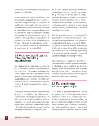 comunitaria, interculturalidad, flexibilidad, pro-    Así, el rector o director y su equipo directivo de-
     gresividad y solidaridad.                             ben establecer relaciones con diversas autorida-
                                                           des y entidades que prestan servicios comple-
     De igual manera, las creencias, tradiciones y cos-    mentarios, ya sea para obtenerlos, mantenerlos
     tumbres de los grupos étnicos deben tenerse en        o hacerles seguimiento. Entre éstos se encuen-
     cuenta en la organización y funcionamiento de         tran el apoyo nutricional y a estudiantes con ne-
     las diferentes instancias del gobierno escolar, así   cesidades educativas especiales, la prevención y
     como en la definición del manual de convivencia       atención en salud, el transporte y la asistencia
     de los establecimientos educativos. En este senti-    psicológica, entre otros.
     do, es necesario asegurarse de que los estudian-
     tes desarrollen las capacidades para conocer y di-    Además, para la formulación e implementación
     fundir los saberes, prácticas, valores y formas de    de estrategias pedagógicas más efectivas y per-
     comprender el mundo de los diferentes grupos          tinentes se deben gestionar acciones que permi-
     étnicos – indígenas, afrocolombianos, raizales y      tan, por parte de los alumnos, el uso de bibliote-
     rom –. Lo anterior contribuye al afianzamiento        cas, centros de recursos, y ayudas informáticas y
     de los principios de interculturalidad.               de Internet; la realización de salidas pedagógicas
                                                           y actividades artísticas, culturales y deportivas; y
                                                           el desarrollo de prácticas laborales en empresas
     1.6 Relaciones más dinámicas                          y en otras entidades del sector productivo.
     con otras entidades y
     organizaciones                                        Estas relaciones de colaboración permiten en-
                                                           frentar y resolver problemas que el establecimien-
     Los establecimientos educativos no están so-          to educativo no puede solucionar por sí mismo.
     los; se encuentran ubicados en entornos socia-        Además, abren nuevos espacios para compartir
     les, productivos y culturales particulares con los    y complementar saberes y experiencias, lo que
     cuales deben interactuar permanentemente.             contribuye al fortalecimiento institucional y de la
     Además, muchos tienen el desafío de atender a         legitimidad del proyecto educativo.
     grupos poblacionales pobres y vulnerables, en-
     tre los que hay más casos de violencia, maltrato,
     consumo de sustancias psicoactivas, trabajo in-       1.7 Uso de referentes
     fantil, etc.                                          nacionales para mejorar
     Todas estas condiciones exigen nuevas maneras         El PEI refleja la identidad institucional y señala
     de gestionar el servicio, las cuales deben conducir   los objetivos que todos los estudiantes deben
     a disminuir las barreras para el aprendizaje y la     alcanzar en función de sus características, nece-
     participación, de manera que todos los estudian-      sidades y requerimientos. Estos propósitos y las
     tes asistan a la escuela, permanezcan en el siste-    acciones implementadas para lograrlos también
     ma educativo, aprendan a convivir con los demás       deben tener en cuenta los referentes nacionales,
     y desarrollen las competencias básicas necesarias     pues una educación de calidad es aquella que
     para seguir aprendiendo a lo largo de su vida.        permite que todos los alumnos alcancen niveles


18   LA RUTA DEL MEJORAMIENTO
 