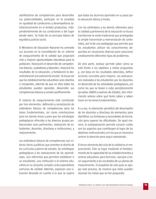 satisfactorios de competencias para desarrollar       que todos los alumnos aprendan en su paso por
sus potencialidades, participar en la sociedad        la educación básica y media.
en igualdad de condiciones y desempeñarse sa-
tisfactoriamente en el ámbito productivo, inde-       Con los estándares y los demás referentes para
pendientemente de sus condiciones o del lugar         la calidad y pertinencia de la educación se busca
donde viven. Se trata de un principio básico de       transformar la visión tradicional que privilegiaba
equidad y justicia social.                            la simple transmisión y memorización de conte-
                                                      nidos, por la de una pedagogía que permita que
El Ministerio de Educación Nacional ha centrado       los estudiantes utilicen los conocimientos ad-
sus acciones en la consolidación de un sistema        quiridos en situaciones diversas para solucionar
de aseguramiento de la calidad que propiciará         creativamente diferentes tipos de problemas.
más y mejores oportunidades educativas para la
población; favorecerá el desarrollo de competen-      De otra parte, evaluar permite saber cómo se
cias básicas, ciudadanas y laborales; mejorará los    está frente a los objetivos y metas propuestas
resultados de la educación; y fortalecerá la des-     y, con base en los resultados obtenidos, definir
centralización y la autonomía escolar. Se busca así   acciones concretas para mejorar. Las evaluacio-
que los establecimientos educativos sean abiertos     nes realizadas a los estudiantes por los docentes
e incluyentes, además de que en ellos todos los       en desarrollo de las actividades pedagógicas, así
estudiantes puedan aprender, desarrollar sus          como las que se llevan a cabo periódicamente
competencias básicas y convivir pacíficamente.        (pruebas SABER y examen de Estado), dan infor-
                                                      mación valiosa sobre qué tanto saben y saben
El sistema de aseguramiento está constituido          hacer en las áreas fundamentales.
por tres elementos: definición y socialización de
estándares básicos de competencias para las           A su vez, la valoración periódica del desempeño
áreas fundamentales, así como orientaciones           de los docentes y directivos da elementos para
para las demás áreas y para que las estrategias       identificar sus fortalezas y necesidades de forma-
pedagógicas ofrecidas a los diversos grupos po-       ción para superar las dificultades. De igual ma-
blacionales sean pertinentes; evaluación de es-       nera, la autoevaluación permite conocer cuáles
tudiantes, docentes, directivos e instituciones; y    son los aspectos que contribuyen al logro de los
mejoramiento.                                         objetivos institucionales y en los que es necesario
                                                      centrar la atención para seguir avanzando.
Los estándares básicos de competencias son cri-
terios claros y públicos que orientan el diseño de    El tercer elemento del ciclo de la calidad es el me-
los currículos y planes de estudio, las estrategias   joramiento. Éste se logra mediante el fortaleci-
pedagógicas y las evaluaciones de los aprendi-        miento de la capacidad de los establecimientos y
zajes. Son referentes que permiten establecer si      centros educativos para formular, ejecutar y ha-
un estudiante, una institución o el sistema edu-      cer seguimiento a los resultados de sus planes de
cativo en su conjunto cumplen unas expectativas       mejoramiento. El propósito de esta guía es apo-
comunes de calidad. Además, expresan una si-          yar este proceso, de manera que éstos puedan
tuación deseada en cuanto a lo que se espera          alcanzar las metas que se han propuesto.


                                                      PRIMERA PARTE: EL MARCO DEL MEJORAMIENTO INSTITUCIONAL   19
 