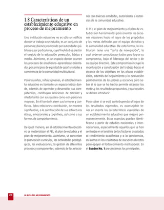 nes con diversas entidades, autoridades e instan-
     1.8 Características de un                              cias de la comunidad educativa.
     establecimiento educativo en
     proceso de mejoramiento                                El PEI, el plan de mejoramiento y el plan de es-
                                                            tudios son herramientas para orientar las accio-
     Una institución educativa no es sólo un edificio       nes escolares hacia el logro de los propósitos
     donde se trabaja o se estudia; es un conjunto de       y las metas definidas por el equipo directivo y
     personas y bienes promovido por autoridades pú-        la comunidad educativa. De esta forma, la ins-
     blicas o por particulares, cuya finalidad es prestar   titución tiene una “carta de navegación”, la
     el servicio de la educación preescolar, básica y       cual debe ser conocida por todos para lograr su
     media. Asimismo, es un espacio donde ocurren           compromiso, bajo el liderazgo del rector y de
     los procesos de enseñanza–aprendizaje orienta-         su equipo directivo. Este compromiso incluye la
     dos por principios de equidad de oportunidades y       movilización y canalización del trabajo hacia el
     convivencia de la comunidad multicultural.             alcance de los objetivos en los plazos estable-
                                                            cidos, además del seguimiento y la evaluación
     Para las niñas, niños y jóvenes, el establecimien-     permanentes de los planes y acciones para sa-
     to educativo es también un espacio lúdico don-         ber si lo que se ha hecho permite alcanzar las
     de, además de aprender y desarrollar sus com-          metas y los resultados propuestos, y qué ajustes
     petencias, construyen relaciones de amistad y          se deben introducir.
     afecto tanto con sus iguales como con personas
     mayores. En él también viven sus temores y con-        Para saber si se está contribuyendo al logro de
     flictos. Estas relaciones contribuirán, de manera      los resultados esperados, es aconsejable te-
     significativa, a la construcción de sus estructuras    ner en mente las características esenciales de
     éticas, emocionales y cognitivas, así como a sus       un establecimiento educativo que mejora per-
     formas de comportamiento.                              manentemente. Estos aspectos pueden identi-
                                                            ficarse a partir de estudios nacionales e inter-
     De igual manera, en el establecimiento educati-        nacionales, especialmente aquellos que se han
     vo se materializan el PEI, el plan de estudios y el    centrado en el análisis de los factores asociados
     plan de mejoramiento. Asimismo, se concretan           al rendimiento académico y a la convivencia,
     la planeación curricular, las actividades pedagó-      así como en los resultados de asesorías directas
     gicas, las evaluaciones, la gestión de diferentes      para apoyar el fortalecimiento institucional. En
     procesos y componentes; además de las relacio-         el Cuadro No. 1 presentamos los principales.




20   LA RUTA DEL MEJORAMIENTO
 
