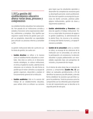 para lograr que los estudiantes aprendan y
                                                        desarrollen las competencias necesarias para
1.10 La gestión del                                     su desempeño personal, social y profesional.
establecimiento educativo                               Esta área de la gestión se encarga de los pro-
abarca varias áreas, procesos y                         cesos de diseño curricular, prácticas peda-
componentes                                             gógicas institucionales, gestión de clases y
                                                        seguimiento académico.
Los establecimientos educativos han evoluciona-
do: han pasado de ser instituciones cerradas y       » Gestión administrativa y financiera: esta
aisladas a funcionar como organizaciones abier-         área da soporte al trabajo institucional. Tie-
tas, autónomas y complejas. Esto significa que          ne a su cargo todos los procesos de apoyo a
requieren nuevas formas de gestión para cum-            la gestión académica, la administración de
plir sus propósitos, desarrollar sus capacidades        la planta física, los recursos y los servicios,
para articular sus procesos internos y consolidar       el manejo del talento humano, y el apoyo fi-
su PEI.                                                 nanciero y contable.

La gestión institucional debe dar cuenta de cua-     » Gestión de la comunidad: como su nombre
tro áreas de gestión, las cuales son:                   lo indica, se encarga de las relaciones de la
                                                        institución con la comunidad; así como de
» Gestión directiva: se refiere a la manera             la participación y la convivencia, la atención
   como el establecimiento educativo es orien-          educativa a grupos poblacionales con nece-
   tado. Esta área se centra en el direcciona-          sidades especiales bajo una perspectiva de
   miento estratégico, la cultura institucional,        inclusión, y la prevención de riesgos.
   el clima y el gobierno escolar, además de las
   relaciones con el entorno. De esta forma es       En el interior de estas áreas hay un conjunto de
   posible que el rector o director y su equipo de   procesos y componentes (Cuadro No. 3) que
   gestión organicen, desarrollen y evalúen el       deben ser evaluados periódicamente, a fin de
   funcionamiento general de la institución.         identificar los avances y las dificultades, y de esta
                                                     forma establecer las acciones que permitan su-
» Gestión académica: ésta es la esencia del          perar los problemas. Tanto los procesos como los
   trabajo de un establecimiento educativo,          componentes son los referentes para emprender
   pues señala cómo se enfocan sus acciones          la ruta del mejoramiento que se describe en la
                                                     segunda parte de esta guía.




                                                     PRIMERA PARTE: EL MARCO DEL MEJORAMIENTO INSTITUCIONAL   27
 