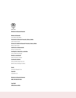 Ministerio de Educación Nacional


Ministra de Educación
Cecilia María Vélez White
Viceministra de Educación Preescolar, Básica y Media
Isabel Segovia Ospina
Directora de Calidad de Educación Preescolar, Básica y Media
Mónica López Castro
Subdirectora de Mejoramiento
Adriana González Rivera
Investigación, elaboración y contenidos
James Valderrama Rengifo
Revisión y actualización
Isabel Fernandes Cristovao
Coordinación editorial
Henry González Vargas (Q.E.P.D)
Martha Patricia Rodríguez Collazos


Diseño
Sanmartín Obregón & Cia.
Impresión
Cargraphics S.A.


Ministerio de Educación Nacional
ISBN: 978-958-691-306-5


Copy Right
2008 primera edición
 