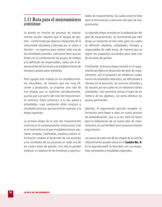dades de mejoramiento, las cuales serán la base
     1.11 Ruta para el mejoramiento                        para la formulación y ejecución del plan de me-
     continuo                                              joramiento.

     La puesta en marcha de procesos de mejora-            La segunda etapa consiste en la elaboración del
     miento escolar requiere que el equipo de ges-         plan de mejoramiento. Se recomienda que éste
     tión – conformado por diversos integrantes de la      tenga un horizonte de tres años para los cuales
     comunidad educativa y liderado por el rector o        se definirán objetivos, actividades, tiempos y
     director – se organice para realizar cada una de      responsables de cada tarea, de manera que se
     las actividades previstas. Esta tarea tiene que ver   logren los propósitos acordados para cada una
     tanto con la conformación de grupos de trabajo        de las áreas de gestión.
     y la definición de responsables, como con el or-
     denamiento de las tareas y el establecimiento de      Finalmente, la tercera etapa consiste en el segui-
     tiempos y plazos para realizarlas.                    miento periódico al desarrollo del plan de mejo-
                                                           ramiento, con el propósito de establecer cuáles
     Para apoyar este trabajo en los establecimien-        fueron los resultados obtenidos, las dificultades y
     tos educativos, de manera que sea muy efi-            retrasos en la ejecución, los recursos utilizados y
     ciente y productivo, se propone una ruta de           las razones por las cuales no se realizaron ciertas
     tres etapas que se repetirán periódicamente,          actividades. Esto permitirá revisar el logro de las
     puesto que son parte del ciclo del mejoramien-        metas y de los objetivos, así como efectuar los
     to continuo. Éstas contienen, a su vez, pasos y       ajustes pertinentes.
     actividades, cuya realización debe conducir a
     resultados precisos que permitirán avanzar a la       Además, el seguimiento permite recopilar in-
     etapa siguiente.                                      formación para llevar a cabo un nuevo proceso
                                                           de autoevaluación, que a su vez dará las bases
     La primera etapa de la ruta del mejoramiento          para la elaboración de un nuevo plan de mejo-
     continuo es la autoevaluación institucional. Este     ramiento, al cual también será necesario hacerle
     es el momento en el que el establecimiento edu-       seguimiento.
     cativo recopila, sistematiza, analiza y valora in-
     formación relativa al desarrollo de sus acciones      Los pasos de cada una de las etapas de la ruta de
     y los resultados de sus procesos en cada una de       mejoramiento pueden verse en el Cuadro No. 4.
     las cuatro áreas de gestión. Con ello es posible      En la segunda parte se describen con sus respec-
     elaborar un balance de las fortalezas y oportuni-     tivas actividades y resultados esperados.




32   LA RUTA DEL MEJORAMIENTO
 