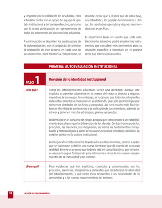 y responde por la calidad de los resultados. Para      describe el por qué y el para qué de cada paso,
     esto debe contar con el apoyo del equipo de ges-       sus actividades, las posibles herramientas a utili-
     tión institucional y del consejo directivo, así como   zar, los resultados esperados y algunas recomen-
     con la activa participación de representantes de       daciones específicas.
     todos los estamentos de la comunidad educativa.
                                                            Es importante tener en cuenta que cada esta-
     A continuación se describen los cuatro pasos de        blecimiento educativo podrá emplear los instru-
     la autoevaluación, con el propósito de orientar        mentos que considere más pertinentes para su
     la realización de este proceso en cada uno de          situación específica o introducir en el proceso
     sus momentos. Para facilitar su comprensión, se        otros que estime convenientes.



                            PRIMERA: AUTOEVALUACIÓN INSTITUCIONAL



      PASO     1            Revisión de la identidad institucional

      ¿Por qué?             Todas los establecimientos educativos tienen una identidad, aunque esté
                            implícita o presente solamente en la mente del rector o director y algunos
                            miembros de su equipo. Sin embargo, es necesario que todos los integrantes
                            del establecimiento se involucren en su definición, pues ello permitirá generar
                            consensos alrededor de sus fines y propósitos. Así, será mucho más fácil for-
                            talecer el sentido de pertenencia a la institución de sus miembros, además de
                            alinear y poner en marcha estrategias, planes y proyectos.

                            La identidad es el conjunto de rasgos propios que caracterizan a un estableci-
                            miento educativo y que lo diferencian de los demás. De ésta hacen parte los
                            principios, las creencias, los imaginarios, así como los fundamentos concep-
                            tuales y metodológicos a partir de los cuales se realiza el trabajo cotidiano. Lo
                            anterior conforma la cultura institucional.

                            La integración institucional ha llevado a los establecimientos, centros o sedes
                            que se fusionaron a definir una nueva identidad que dé cuenta de su nueva
                            realidad. Este es un proceso que todavía está en consolidación y, por lo tanto,
                            es necesario seguir trabajando para afianzarla a la luz de los nuevos requeri-
                            mientos de la comunidad y del entorno.


      ¿Para qué?            Para establecer qué tan explícitos, conocidos y consensuados son los
                            principios, creencias, imaginarios y conceptos que caracterizan la identidad
                            del establecimiento; y qué tanto éstos responden a las necesidades de la
                            comunidad y a los nuevos requerimientos del entorno.




38   LA RUTA DEL MEJORAMIENTO
 