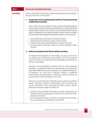 PASO 1        Revisión de la identidad institucional

Actividades   Para el cumplimiento de este paso se sugiere la realización de cuatro activida-
              des que se describen a continuación:

              1.   Comparación entre los planteamientos del PEI y el funcionamiento del
                   establecimiento educativo

                   Tener un PEI en el que se consignan la misión, la visión y el horizonte institucio-
                   nal no asegura que estos elementos estén presentes en la vida cotidiana del
                   establecimiento educativo. Por lo tanto, es muy importante determinar qué
                   tanto sus integrantes y la comunidad educativa conocen y ponen en práctica
                   estos principios. Algunas preguntas que pueden ayudar en este proceso son:

                   •   ¿Hacia dónde queremos llegar en los próximos años?
                   •   ¿Qué estamos haciendo para cumplir nuestra misión?
                   •   ¿Cuáles son los valores fundamentales de nuestra institución?
                   •   ¿Lo que hacemos contribuye al logro de nuestros propósitos institu-
                       cionales?

              2. Análisis de la pertinencia del PEI con relación al contexto

                   El establecimiento educativo no está aislado, sino que se enmarca en
                   un contexto que se transforma continuamente. Por ello es necesario
                   conocer muy bien las características de los estudiantes y sus familias, así
                   como sus necesidades.

                   También es esencial actualizar y articular al PEI los nuevos referentes
                   educativos: los estándares básicos de competencias, los resultados de
                   las pruebas SABER y del examen de Estado, las competencias laborales,
                   el bilingüismo (en caso que la institución atienda a estudiantes
                   pertenecientes a grupos étnicos), el manejo de un idioma extranjero, el
                   uso de medios y nuevas tecnologías, entre otros.

                   Asimismo, es importante estar al tanto de lo que sucede en los contextos
                   locales, regionales, nacional e internacional, pues los cambios que
                   ocurren allí afectan la vida institucional de alguna manera. Algunas
                   preguntas que pueden apoyar esta labor son:

                   • ¿Cuáles son las principales características sociales, económicas y cul-
                     turales de nuestros estudiantes y sus familias, y cómo éstas han evolu-
                     cionado en el tiempo?
                   • ¿Las características sociales, económicas y culturales de los estudian-
                     tes y sus familias son consideradas en nuestro PEI?




                                              SEGUNDA PARTE: LA RUTA PARA EL MEJORAMIENTO INSTITUCIONAL   39
 