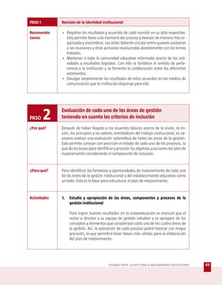 PASO 1        Revisión de la identidad institucional

Recomenda-    • Registrar los resultados y acuerdos de cada reunión en su acta respectiva.
ciones          Esto permite llevar una memoria del proceso y avanzar de manera más or-
                ganizada y sistemática. Las actas deberán circular entre quienes asistieron
                a las reuniones y otras personas involucradas directamente con los temas
                tratados.
              • Mantener a toda la comunidad educativa informada acerca de las acti-
                vidades y resultados logrados. Con ello se fortalece el sentido de perte-
                nencia a la institución y se fomenta la colaboración entre los diferentes
                estamentos.
              • Divulgar ampliamente los resultados de estos acuerdos en los medios de
                comunicación que la institución disponga para ello.




PASO     2    Evaluación de cada una de las áreas de gestión
              teniendo en cuenta los criterios de inclusión

¿Por qué?     Después de haber llegado a los acuerdos básicos acerca de la visión, la mi-
              sión, los principios y los valores orientadores del trabajo institucional, es ne-
              cesario realizar una evaluación sistemática de todas las áreas de la gestión.
              Esto permite conocer con precisión el estado de cada uno de los procesos, lo
              que da las bases para identificar y priorizar los objetivos y acciones del plan de
              mejoramiento considerando el componente de inclusión.


¿Para qué?    Para identificar las fortalezas y oportunidades de mejoramiento de cada una
              de las áreas de la gestión institucional y del establecimiento educativo como
              un todo. Esta es la base para estructurar el plan de mejoramiento.



Actividades   1.   Estudio y apropiación de las áreas, componentes y procesos de la
                   gestión institucional

                   Para lograr buenos resultados en la autoevaluación es esencial que el
                   rector o director y su equipo de gestión estudien y se apropien de los
                   conceptos y elementos que caracterizan cada una de las cuatro áreas de
                   la gestión. Así, la valoración de cada proceso podrá hacerse con mayor
                   precisión, lo que permitirá tener bases más sólidas para la elaboración
                   del plan de mejoramiento.




                                            SEGUNDA PARTE: LA RUTA PARA EL MEJORAMIENTO INSTITUCIONAL   43
 