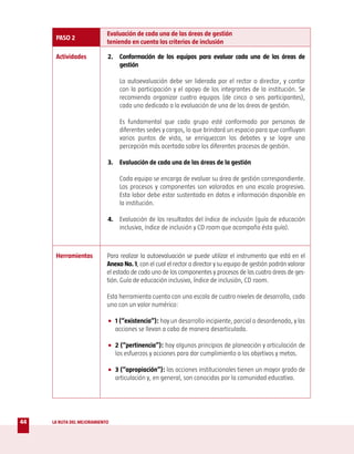 Evaluación de cada una de las áreas de gestión
      PASO 2
                            teniendo en cuenta los criterios de inclusión

      Actividades           2. Conformación de los equipos para evaluar cada una de las áreas de
                               gestión

                                 La autoevaluación debe ser liderada por el rector o director, y contar
                                 con la participación y el apoyo de los integrantes de la institución. Se
                                 recomienda organizar cuatro equipos (de cinco o seis participantes),
                                 cada uno dedicado a la evaluación de una de las áreas de gestión.

                                 Es fundamental que cada grupo esté conformado por personas de
                                 diferentes sedes y cargos, lo que brindará un espacio para que confluyan
                                 varios puntos de vista, se enriquezcan los debates y se logre una
                                 percepción más acertada sobre los diferentes procesos de gestión.

                            3. Evaluación de cada una de las áreas de la gestión

                                 Cada equipo se encarga de evaluar su área de gestión correspondiente.
                                 Los procesos y componentes son valorados en una escala progresiva.
                                 Esta labor debe estar sustentada en datos e información disponible en
                                 la institución.

                            4. Evaluación de los resultados del índice de inclusión (guía de educación
                               inclusiva, índice de inclusión y CD room que acompaña ésta guía).



      Herramientas          Para realizar la autoevaluación se puede utilizar el instrumento que está en el
                            Anexo No. 1, con el cual el rector o director y su equipo de gestión podrán valorar
                            el estado de cada uno de los componentes y procesos de las cuatro áreas de ges-
                            tión. Guía de educación inclusiva, Índice de inclusión, CD room.

                            Esta herramienta cuenta con una escala de cuatro niveles de desarrollo, cada
                            uno con un valor numérico:

                            • 1 (“existencia”): hay un desarrollo incipiente, parcial o desordenado, y las
                              acciones se llevan a cabo de manera desarticulada.

                            • 2 (“pertinencia”): hay algunos principios de planeación y articulación de
                              los esfuerzos y acciones para dar cumplimiento a los objetivos y metas.

                            • 3 (“apropiación”): las acciones institucionales tienen un mayor grado de
                              articulación y, en general, son conocidas por la comunidad educativa.




44   LA RUTA DEL MEJORAMIENTO
 