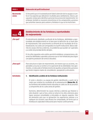 PASO 3        Elaboración del perfil institucional

Recomenda-    Es frecuente que en la autoevaluación toda la atención de los equipos se cen-
ciones        tre en los aspectos que obtuvieron resultados poco satisfactorios. Ésta es, por
              supuesto, la base para identificar y priorizar las acciones de mejoramiento. Sin
              embargo, también es necesario concentrarse en los componentes y procesos
              que presentan avances para sostener y fortalecer lo que se ha hecho bien.




PASO     4    Establecimiento de las fortalezas y oportunidades
              de mejoramiento

¿Por qué?     El entendimiento detallado y profundo de las fortalezas, debilidades y opor-
              tunidades del establecimiento es la base para la definición de un buen plan
              de mejoramiento. Este conocimiento se alimenta de los resultados de la au-
              toevaluación, los cuales son consignados en el perfil institucional. Abarca ade-
              más las causas internas y externas, los problemas que pueden ser superados
              y su orden de prioridad dentro del plan.

              En los años siguientes este análisis permitirá establecer comparaciones y ob-
              servar las debilidades superadas y procesos que se han fortalecido para lograr
              una óptima prestación del servicio educativo.

¿Para qué?    Para estructurar el plan de mejoramiento, de manera que sus acciones, res-
              ponsables y recursos se centren en la superación de las debilidades más apre-
              miantes, sin descuidar el fortalecimiento de aquellos componentes y procesos
              que tienen mayores niveles de consolidación, apropiación y articulación.


Actividades   1.   Identificación y análisis de las fortalezas institucionales

                   El rector o director y su equipo de gestión identificarán, a partir de la
                   matriz que sintetiza los resultados de la autoevaluación (Anexo No. 2),
                   las fortalezas del establecimiento educativo en cada uno de los procesos
                   y componentes de las cuatro áreas de gestión.

                   Asimismo, determinarán las causas internas y externas que llevaron a
                   esta situación: qué se hizo y cómo se actuó en los años anteriores para
                   lograr procesos consolidados y articulados en algunos aspectos. Esto
                   da elementos para que se aprovechen las experiencias exitosas y se
                   repliquen las acciones cuya eficacia fue comprobada, de forma que se
                   fortalezca la capacidad institucional para mejorar continuamente.




                                            SEGUNDA PARTE: LA RUTA PARA EL MEJORAMIENTO INSTITUCIONAL   49
 