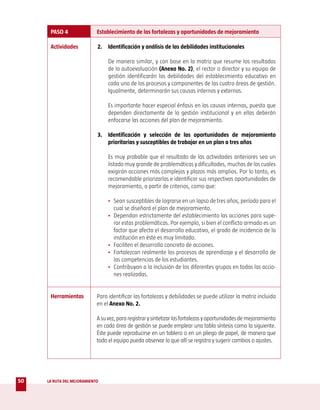 PASO 4                Establecimiento de las fortalezas y oportunidades de mejoramiento

      Actividades           2. Identificación y análisis de las debilidades institucionales

                                 De manera similar, y con base en la matriz que resume los resultados
                                 de la autoevaluación (Anexo No. 2), el rector o director y su equipo de
                                 gestión identificarán las debilidades del establecimiento educativo en
                                 cada uno de los procesos y componentes de las cuatro áreas de gestión.
                                 Igualmente, determinarán sus causas internas y externas.

                                 Es importante hacer especial énfasis en las causas internas, puesto que
                                 dependen directamente de la gestión institucional y en ellas deberán
                                 enfocarse las acciones del plan de mejoramiento.

                            3. Identificación y selección de las oportunidades de mejoramiento
                               prioritarias y susceptibles de trabajar en un plan a tres años

                                 Es muy probable que el resultado de las actividades anteriores sea un
                                 listado muy grande de problemáticas y dificultades, muchas de las cuales
                                 exigirán acciones más complejas y plazos más amplios. Por lo tanto, es
                                 recomendable priorizarlas e identificar sus respectivas oportunidades de
                                 mejoramiento, a partir de criterios, como que:

                                 • Sean susceptibles de lograrse en un lapso de tres años, período para el
                                   cual se diseñará el plan de mejoramiento.
                                 • Dependan estrictamente del establecimiento las acciones para supe-
                                   rar estas problemáticas. Por ejemplo, si bien el conflicto armado es un
                                   factor que afecta el desarrollo educativo, el grado de incidencia de la
                                   institución en éste es muy limitado.
                                 • Faciliten el desarrollo concreto de acciones.
                                 • Fortalezcan realmente los procesos de aprendizaje y el desarrollo de
                                   las competencias de los estudiantes.
                                 • Contribuyan a la inclusión de los diferentes grupos en todas las accio-
                                   nes realizadas.


      Herramientas          Para identificar las fortalezas y debilidades se puede utilizar la matriz incluida
                            en el Anexo No. 2.

                            A su vez, para registrar y sintetizar las fortalezas y oportunidades de mejoramiento
                            en cada área de gestión se puede emplear una tabla síntesis como la siguiente.
                            Éste puede reproducirse en un tablero o en un pliego de papel, de manera que
                            todo el equipo pueda observar lo que allí se registra y sugerir cambios o ajustes.




50   LA RUTA DEL MEJORAMIENTO
 