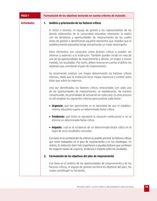 PASO 1        Formulación de los objetivos teniendo en cuenta criterios de inclusión

Actividades   1.   Análisis y priorización de los factores críticos

                   El rector o director, el equipo de gestión y los representantes de los
                   demás estamentos de la comunidad educativa retomarán la matriz
                   con las fortalezas y oportunidades de mejoramiento de las cuatro
                   áreas de gestión e identificarán aquellos elementos que impiden que el
                   establecimiento educativo tenga actualmente un mejor desempeño.

                   Estos elementos son conocidos como factores críticos y pueden ser
                   internos o externos a la institución. También pueden incidir en más de
                   una de las oportunidades de mejoramiento y afectar, en mayor o menor
                   medida, los resultados. Por tanto, deben tenerse en cuenta al definir los
                   objetivos que orientarán el plan de mejoramiento.

                   Se recomienda analizar con mayor detenimiento los factores críticos
                   internos, dado que la institución tiene mayor injerencia y control sobre
                   éstos que sobre los externos.

                   Una vez identificados los factores críticos relacionados con cada una
                   de las oportunidades de mejoramiento, se establecerán, de manera
                   consensuada, las prioridades de actuación en cada caso. En este proceso
                   es útil emplear los siguientes criterios para analizar cada factor:

                   • Urgencia: qué tan apremiante es la necesidad de que el estableci-
                     miento educativo supere un determinado factor crítico.

                   • Tendencia: qué tanto se agravaría la situación institucional si no se
                     elimina un determinado factor crítico.

                   • Impacto: cuál es la incidencia de un determinado factor crítico en el
                     logro de unos resultados concretos.

                   Con base en la combinación de criterios es posible priorizar los factores críticos
                   que serán trabajados en el plan de mejoramiento y en sus estrategias. En
                   síntesis, la institución dará más importancia a aquellos factores que combinen
                   los mayores niveles de urgencia, tendencia e impacto sobre los resultados.

              2. Formulación de los objetivos del plan de mejoramiento

                   Con base en el análisis de las oportunidades de mejoramiento y de los
                   factores críticos, el equipo de gestión escribirá los objetivos del plan, los
                   cuales constituyen su horizonte.




                                              SEGUNDA PARTE: LA RUTA PARA EL MEJORAMIENTO INSTITUCIONAL   53
 