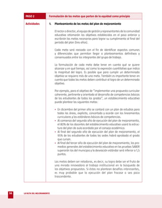 PASO 2                Formulación de las metas que parten de la equidad como principio

      Actividades           1.   Planteamiento de las metas del plan de mejoramiento

                                 El rector o director, el equipo de gestión y representantes de la comunidad
                                 educativa retomarán los objetivos establecidos en el paso anterior y
                                 escribirán las metas necesarias para lograr su cumplimiento al final del
                                 período del plan (tres años).

                                 Cada meta será revisada con el fin de identificar aspectos comunes
                                 y diferenciales que permitan llegar a planteamientos definitivos y
                                 consensuados entre los integrantes del grupo de trabajo.

                                 La formulación de cada meta debe tener en cuenta qué se quiere
                                 alcanzar y en qué tiempo, así como la expresión cuantitativa que indica
                                 la magnitud del logro. Es posible que para cumplir un determinado
                                 objetivo se requiera más de una meta. También es importante tener en
                                 cuenta que todas las metas deben contribuir al logro de un determinado
                                 objetivo.

                                 Por ejemplo, para el objetivo de “implementar una propuesta curricular
                                 coherente, pertinente y orientada al desarrollo de competencias básicas
                                 de los estudiantes de todos los grados”, un establecimiento educativo
                                 puede plantear las siguientes metas:

                                 • En diciembre del primer año se contará con un plan de estudios para
                                   todas las áreas, explícito, concertado y acorde con los lineamientos
                                   curriculares y los estándares básicos de competencias.
                                 • Al comienzo del segundo año de ejecución del plan de mejoramiento,
                                   el 80% de los docentes del establecimiento educativo usará la estruc-
                                   tura del plan de aula acordada por el consejo académico.
                                 • Al final del segundo año de ejecución del plan de mejoramiento, el
                                   95% de los estudiantes de todas las sedes habrá aprobado el grado
                                   que cursan.
                                 • Al final del tercer año de ejecución del plan de mejoramiento, los pro-
                                   medios generales del establecimiento educativo en las pruebas SABER
                                   superarán los del municipio y la desviación estándar será inferior a 1,5
                                   puntos.

                                 Las metas deben ser retadoras, es decir, su logro debe ser el fruto de
                                 una mirada innovadora al trabajo institucional en la búsqueda de
                                 los objetivos propuestos. Si éstas no plantean desafíos interesantes,
                                 es muy probable que la ejecución del plan fracase o sea poco
                                 trascendente.




56   LA RUTA DEL MEJORAMIENTO
 