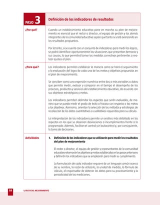 PASO     3            Definición de los indicadores de resultados

      ¿Por qué?             Cuando un establecimiento educativo pone en marcha su plan de mejora-
                            miento es esencial que el rector o director, el equipo de gestión y los demás
                            integrantes de la comunidad educativa sepan qué tanto se está avanzando en
                            los resultados propuestos.

                            Por lo tanto, si se cuenta con un conjunto de indicadores para medir los logros,
                            se podrá identificar oportunamente las situaciones que presentan demoras y
                            sus causas, lo que permitirá tomar las medidas correctivas pertinentes o rea-
                            lizar ajustes al plan.

      ¿Para qué?            Los indicadores permiten establecer la manera como se hará el seguimiento
                            y la evaluación del logro de cada una de las metas y objetivos propuestos en
                            el plan de mejoramiento.

                            Se conciben como una expresión numérica entre dos o más variables o datos
                            que permite medir, evaluar y comparar en el tiempo el desempeño de los
                            procesos, productos y servicios del establecimiento educativo, de acuerdo con
                            sus objetivos estratégicos y metas.

                            Los indicadores permiten delimitar los aspectos que serán evaluados, de ma-
                            nera que se pueda medir el grado de éxito o fracaso con respecto a las metas
                            y los objetivos. Asimismo, orientan la selección de los métodos y estrategias de
                            recolección de los datos cuantitativos o cualitativos requeridos para su cálculo.

                            La interpretación de los indicadores permite un análisis más detallado en los
                            aspectos en los que se observan desviaciones o incumplimientos frente a lo
                            programado. Además, facilitan el control y el autocontrol y, por consiguiente,
                            la toma de decisiones.

      Actividades           1.   Definición de los indicadores que se utilizarán para medir los resultados
                                 del plan de mejoramiento

                                 El rector o director, el equipo de gestión y representantes de la comunidad
                                 educativa retomarán los objetivos y metas establecidas en los pasos anteriores
                                 y definirán los indicadores que se emplearán para medir su cumplimiento.

                                 La formulación de cada indicador requiere de un lenguaje común acerca
                                 de su nombre, la razón de utilizarlo, la unidad de medida, la fórmula de
                                 cálculo, el responsable de obtener los datos para su procesamiento y la
                                 periodicidad de las mediciones.




58   LA RUTA DEL MEJORAMIENTO
 