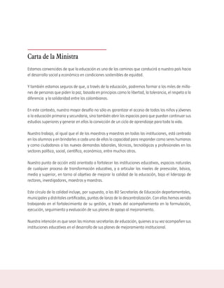 Carta de la Ministra
Estamos convencidos de que la educación es uno de los caminos que conducirá a nuestro país hacia
el desarrollo social y económico en condiciones sostenibles de equidad.

Y también estamos seguros de que, a través de la educación, podremos formar a los miles de millo-
nes de personas que piden la paz, basada en principios como la libertad, la tolerancia, el respeto a la
diferencia y la solidaridad entre los colombianos.

En este contexto, nuestro mayor desafío no sólo es garantizar el acceso de todos los niños y jóvenes
a la educación primaria y secundaria, sino también abrir los espacios para que puedan continuar sus
estudios superiores y generar en ellos la convicción de un ciclo de aprendizaje para toda la vida.

Nuestro trabajo, al igual que el de los maestros y maestras en todas las instituciones, está centrado
en los alumnos y en brindarles a cada uno de ellos la capacidad para responder como seres humanos
y como ciudadanos a las nuevas demandas laborales, técnicas, tecnológicas y profesionales en los
sectores político, social, científico, económico, entre muchos otros.

Nuestro punto de acción está orientado a fortalecer las instituciones educativas, espacios naturales
de cualquier proceso de transformación educativa, y a articular los niveles de preescolar, básica,
media y superior, en torno al objetivo de mejorar la calidad de la educación, bajo el liderazgo de
rectores, investigadores, maestros y maestras.

Este círculo de la calidad incluye, por supuesto, a las 80 Secretarías de Educación departamentales,
municipales y distritales certificadas, puntas de lanza de la descentralización. Con ellas hemos venido
trabajando en el fortalecimiento de su gestión, a través del acompañamiento en la formulación,
ejecución, seguimiento y evaluación de sus planes de apoyo al mejoramiento.

Nuestra intención es que sean las mismas secretarías de educación, quienes a su vez acompañen sus
instituciones educativas en el desarrollo de sus planes de mejoramiento institucional.
 