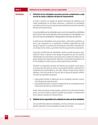 PASO 4                Definición de las actividades y de sus responsables

      Actividades           1.   Definición de las actividades necesarias para dar cumplimiento a cada
                                 una de las metas y objetivos del plan de mejoramiento

                                 El rector o director y el equipo de gestión retomarán los objetivos y las
                                 metas establecidas en los pasos anteriores, y definirán las actividades
                                 concretas y precisas que se requieren para alcanzarlos durante el período
                                 del plan de mejoramiento.

                                 Es recomendable que las actividades sean mucho más específicas y detalladas
                                 para el primer año; las del segundo y el tercero pueden ser más globales, aun-
                                 que será necesario desplegarlas o desagregarlas al principio de cada año.

                                 Es ideal que las actividades sean secuenciales, coherentes y potentes, es
                                 decir, que incorporen en su realización el trabajo cooperativo de cada
                                 equipo, expresen la consecución de productos concretos orientados ha-
                                 cia el logro de las metas, y permitan hacerles seguimiento y evaluación.

                                 El proceso de definición de actividades culmina cuando hay plena segu-
                                 ridad del rector o director y del equipo de gestión de que las acciones
                                 identificadas son suficientes y necesarias para cumplir las metas y los ob-
                                 jetivos del plan de mejoramiento. Además, es primordial revisarlas con el
                                 fin de establecer si todo lo que se está proponiendo es factible.

                                 También es importante analizar los factores que podrían surgir duran-
                                 te la ejecución del plan de acción y que podrían facilitar o perjudicar la
                                 realización de las actividades y, por ende, afectar el logro de las metas y
                                 objetivos. Para ello puede ser muy útil que el equipo de gestión reflexio-
                                 ne sobre las siguientes preguntas:

                                 • ¿Qué podría facilitar la obtención de los resultados durante la ejecu-
                                   ción del plan de mejoramiento?
                                 • ¿Qué podría dificultar o impedir la obtención de los resultados durante
                                   la ejecución del plan de mejoramiento?

                                 Prever estas situaciones puede ayudar a potenciar los elementos facilita-
                                 dores, así como a evitar o superar aquellos que puedan ir en detrimento
                                 de los avances del plan de mejoramiento.

                            2.   Definición de los responsables de la realización de cada una de las actividades

                                 Una vez definidas todas las actividades, el rector o director y su equipo de
                                 gestión asignarán a los encargados de cada una de ellas.




62   LA RUTA DEL MEJORAMIENTO
 