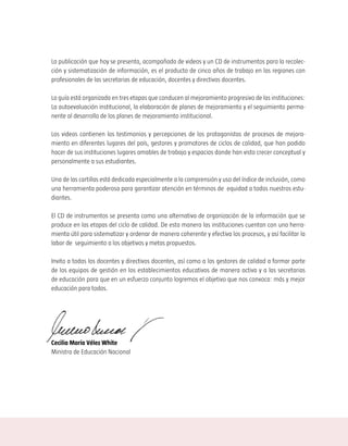 La publicación que hoy se presenta, acompañada de videos y un CD de instrumentos para la recolec-
ción y sistematización de información, es el producto de cinco años de trabajo en las regiones con
profesionales de las secretarias de educación, docentes y directivos docentes.

La guía está organizada en tres etapas que conducen al mejoramiento progresivo de las instituciones:
La autoevaluación institucional, la elaboración de planes de mejoramiento y el seguimiento perma-
nente al desarrollo de los planes de mejoramiento institucional.

Los videos contienen los testimonios y percepciones de los protagonistas de procesos de mejora-
miento en diferentes lugares del país, gestores y promotores de ciclos de calidad, que han podido
hacer de sus instituciones lugares amables de trabajo y espacios donde han visto crecer conceptual y
personalmente a sus estudiantes.

Una de las cartillas está dedicada especialmente a la comprensión y uso del índice de inclusión, como
una herramienta poderosa para garantizar atención en términos de equidad a todos nuestros estu-
diantes.

El CD de instrumentos se presenta como una alternativa de organización de la información que se
produce en las etapas del ciclo de calidad. De esta manera las instituciones cuentan con una herra-
mienta útil para sistematizar y ordenar de manera coherente y efectiva los procesos, y así facilitar la
labor de seguimiento a los objetivos y metas propuestos.

Invito a todos los docentes y directivos docentes, así como a los gestores de calidad a formar parte
de los equipos de gestión en los establecimientos educativos de manera activa y a las secretarias
de educación para que en un esfuerzo conjunto logremos el objetivo que nos convoca: más y mejor
educación para todos.




Cecilia María Vélez White
Ministra de Educación Nacional
 