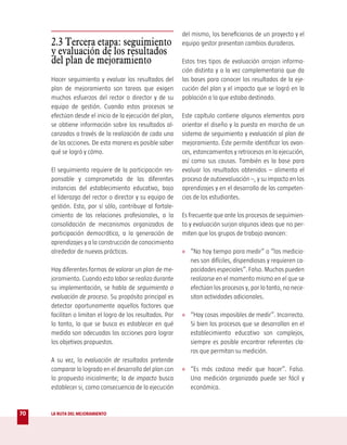 del mismo, los beneficiarios de un proyecto y el
     2.3 Tercera etapa: seguimiento                        equipo gestor presentan cambios duraderos.
     y evaluación de los resultados
     del plan de mejoramiento                              Estos tres tipos de evaluación arrojan informa-
                                                           ción distinta y a la vez complementaria que da
     Hacer seguimiento y evaluar los resultados del        las bases para conocer los resultados de la eje-
     plan de mejoramiento son tareas que exigen            cución del plan y el impacto que se logró en la
     muchos esfuerzos del rector o director y de su        población a la que estaba destinado.
     equipo de gestión. Cuando estos procesos se
     efectúan desde el inicio de la ejecución del plan,    Este capítulo contiene algunos elementos para
     se obtiene información sobre los resultados al-       orientar el diseño y la puesta en marcha de un
     canzados a través de la realización de cada una       sistema de seguimiento y evaluación al plan de
     de las acciones. De esta manera es posible saber      mejoramiento. Éste permite identificar los avan-
     qué se logró y cómo.                                  ces, estancamientos y retrocesos en la ejecución,
                                                           así como sus causas. También es la base para
     El seguimiento requiere de la participación res-      evaluar los resultados obtenidos – alimenta el
     ponsable y comprometida de las diferentes             proceso de autoevaluación –, y su impacto en los
     instancias del establecimiento educativo, bajo        aprendizajes y en el desarrollo de las competen-
     el liderazgo del rector o director y su equipo de     cias de los estudiantes.
     gestión. Esto, por sí sólo, contribuye al fortale-
     cimiento de las relaciones profesionales, a la        Es frecuente que ante los procesos de seguimien-
     consolidación de mecanismos organizados de            to y evaluación surjan algunas ideas que no per-
     participación democrática, a la generación de         miten que los grupos de trabajo avancen:
     aprendizajes y a la construcción de conocimiento
     alrededor de nuevas prácticas.                        » “No hay tiempo para medir” o “las medicio-
                                                              nes son difíciles, dispendiosas y requieren ca-
     Hay diferentes formas de valorar un plan de me-          pacidades especiales”. Falso. Muchas pueden
     joramiento. Cuando esta labor se realiza durante         realizarse en el momento mismo en el que se
     su implementación, se habla de seguimiento o             efectúan los procesos y, por lo tanto, no nece-
     evaluación de proceso. Su propósito principal es         sitan actividades adicionales.
     detectar oportunamente aquellos factores que
     facilitan o limitan el logro de los resultados. Por   » “Hay cosas imposibles de medir”. Incorrecto.
     lo tanto, lo que se busca es establecer en qué           Si bien los procesos que se desarrollan en el
     medida son adecuadas las acciones para lograr            establecimiento educativo son complejos,
     los objetivos propuestos.                                siempre es posible encontrar referentes cla-
                                                              ros que permitan su medición.
     A su vez, la evaluación de resultados pretende
     comparar lo logrado en el desarrollo del plan con     » “Es más costoso medir que hacer”. Falso.
     lo propuesto inicialmente; la de impacto busca           Una medición organizada puede ser fácil y
     establecer si, como consecuencia de la ejecución         económica.


70   LA RUTA DEL MEJORAMIENTO
 