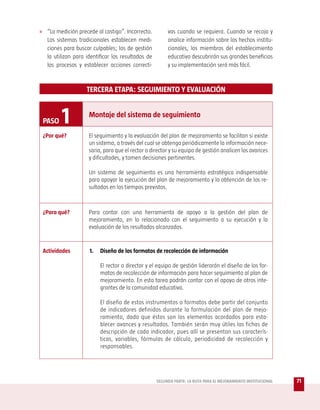 » “La medición precede al castigo”. Incorrecto.          vas cuando se requiera. Cuando se recoja y
   Los sistemas tradicionales establecen medi-           analice información sobre los hechos institu-
   ciones para buscar culpables; los de gestión          cionales, los miembros del establecimiento
   la utilizan para identificar los resultados de        educativo descubrirán sus grandes beneficios
   los procesos y establecer acciones correcti-          y su implementación será más fácil.



                    TERCERA ETAPA: SEGUIMIENTO Y EVALUACIÓN



 PASO    1           Montaje del sistema de seguimiento

 ¿Por qué?           El seguimiento y la evaluación del plan de mejoramiento se facilitan si existe
                     un sistema, a través del cual se obtenga periódicamente la información nece-
                     saria, para que el rector o director y su equipo de gestión analicen los avances
                     y dificultades, y tomen decisiones pertinentes.

                     Un sistema de seguimiento es una herramienta estratégica indispensable
                     para apoyar la ejecución del plan de mejoramiento y la obtención de los re-
                     sultados en los tiempos previstos.



 ¿Para qué?          Para contar con una herramienta de apoyo a la gestión del plan de
                     mejoramiento, en lo relacionado con el seguimiento a su ejecución y la
                     evaluación de los resultados alcanzados.


 Actividades         1.   Diseño de los formatos de recolección de información

                          El rector o director y el equipo de gestión liderarán el diseño de los for-
                          matos de recolección de información para hacer seguimiento al plan de
                          mejoramiento. En esta tarea podrán contar con el apoyo de otros inte-
                          grantes de la comunidad educativa.

                          El diseño de estos instrumentos o formatos debe partir del conjunto
                          de indicadores definidos durante la formulación del plan de mejo-
                          ramiento, dado que éstos son los elementos acordados para esta-
                          blecer avances y resultados. También serán muy útiles las fichas de
                          descripción de cada indicador, pues allí se presentan sus caracterís-
                          ticas, variables, fórmulas de cálculo, periodicidad de recolección y
                          responsables.




                                                    SEGUNDA PARTE: LA RUTA PARA EL MEJORAMIENTO INSTITUCIONAL   71
 