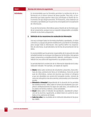 PASO 1                    Montaje del sistema de seguimiento

      Actividades                  Es recomendable que los formatos permitan la recolección de la in-
                                   formación en el menor número de pasos posible. Para ello, es fun-
                                   damental que todos aporten ideas que contribuyan al diseño de ins-
                                   trumentos de ágil diligenciamiento. Al finalizarlos, éstos deberán ser
                                   revisados y aprobados por las personas encargadas de la recopilación
                                   de información.

                                   El uso de herramientas informáticas para el diseño de los formatos pue-
                                   de ser conveniente, aunque no es un requisito indispensable si el estable-
                                   cimiento no las tiene a disposición.

                            2. Definición de los mecanismos de recolección de información

                                   Una vez se tengan todos los formatos diseñados y aprobados, el rector
                                   o director y su equipo de gestión establecerán y acordarán la estrategia
                                   para recoger toda la información. Esto significa definir los responsa-
                                   bles de esta tarea, la periodicidad y las formas de presentación de los
                                   datos.

                                   Es recomendable que las personas responsables de la ejecución de cada
                                   actividad también se encarguen de diligenciar los formatos. Esto genera
                                   mayor compromiso y empoderamiento. Además, contribuye a la conso-
                                   lidación de una cultura del seguimiento a sus propias acciones.

                                   La periodicidad de la recolección de la información depende de la natu-
                                   raleza del indicador. Por ejemplo, son objeto de registro:

                                   • Diario: datos sobre asistencia de estudiantes y docentes, horas efec-
                                     tivas de clase, préstamo de libros en la biblioteca, horas de uso del
                                     aula de informática, número de alumnos que toman el refrigerio
                                     y que son atendidos con servicio de transporte escolar, número de
                                     casos de indisciplina o de otros eventos relacionados con el bienestar
                                     escolar.
                                   • Bimestral o trimestral (dependiendo de la duración de los períodos
                                     del establecimiento): datos sobre el número de estudiantes que cum-
                                     plieron satisfactoriamente los logros de cada área, o la asistencia de
                                     los padres de familia a talleres u otras actividades.
                                   • Anual: datos sobre el indicador de aprobación, reprobación y deser-
                                     ción de los alumnos. Igualmente, se deben tener en cuenta los resul-
                                     tados en los exámenes de Estado.
                                   • Cada tres años: los resultados de la institución educativa en las prue-
                                     bas SABER.




72   LA RUTA DEL MEJORAMIENTO
 