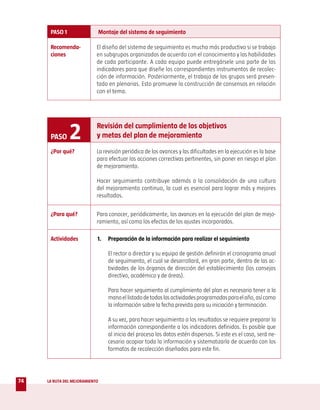 PASO 1                    Montaje del sistema de seguimiento

      Recomenda-            El diseño del sistema de seguimiento es mucho más productivo si se trabaja
      ciones                en subgrupos organizados de acuerdo con el conocimiento y las habilidades
                            de cada participante. A cada equipo puede entregársele una parte de los
                            indicadores para que diseñe los correspondientes instrumentos de recolec-
                            ción de información. Posteriormente, el trabajo de los grupos será presen-
                            tado en plenarias. Esto promueve la construcción de consensos en relación
                            con el tema.




      PASO     2            Revisión del cumplimiento de los objetivos
                            y metas del plan de mejoramiento

      ¿Por qué?             La revisión periódica de los avances y las dificultades en la ejecución es la base
                            para efectuar las acciones correctivas pertinentes, sin poner en riesgo el plan
                            de mejoramiento.

                            Hacer seguimiento contribuye además a la consolidación de una cultura
                            del mejoramiento continuo, la cual es esencial para lograr más y mejores
                            resultados.


      ¿Para qué?            Para conocer, periódicamente, los avances en la ejecución del plan de mejo-
                            ramiento, así como los efectos de los ajustes incorporados.

      Actividades           1.     Preparación de la información para realizar el seguimiento

                                   El rector o director y su equipo de gestión definirán el cronograma anual
                                   de seguimiento, el cual se desarrollará, en gran parte, dentro de las ac-
                                   tividades de los órganos de dirección del establecimiento (los consejos
                                   directivo, académico y de áreas).

                                   Para hacer seguimiento al cumplimiento del plan es necesario tener a la
                                   mano el listado de todas las actividades programadas para el año, así como
                                   la información sobre la fecha prevista para su iniciación y terminación.

                                   A su vez, para hacer seguimiento a los resultados se requiere preparar la
                                   información correspondiente a los indicadores definidos. Es posible que
                                   al inicio del proceso los datos estén dispersos. Si este es el caso, será ne-
                                   cesario acopiar toda la información y sistematizarla de acuerdo con los
                                   formatos de recolección diseñados para este fin.




74   LA RUTA DEL MEJORAMIENTO
 