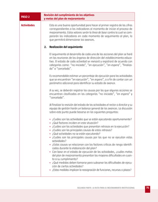Revisión del cumplimiento de los objetivos
PASO 2
              y metas del plan de mejoramiento

Actividades       Esta es una buena oportunidad para hacer el primer registro de las cifras
                  correspondientes a los indicadores al momento de iniciar el proceso de
                  mejoramiento. Estos valores serán la línea de base contra la cual se com-
                  pararán los indicadores en cada momento de seguimiento al plan, lo
                  que permitirá dimensionar los avances.

              2. Realización del seguimiento

                  El seguimiento al desarrollo de cada una de las acciones del plan se hará
                  en las reuniones de los órganos de dirección del establecimiento educa-
                  tivo. El estado de cada actividad se revisará y registrará de acuerdo con
                  categorías como: “no iniciada”, “en ejecución”, “en espera”, “finaliza-
                  da” o “cancelada”.

                  Es recomendable estimar un porcentaje de ejecución para las actividades
                  que se encuentran “en ejecución”, “en espera”, o a fin de contar con un
                  parámetro adicional para identificar su estado de avance.

                  A su vez, se deberán registrar las causas por las que algunas acciones se
                  encuentran clasificadas en las categorías “no iniciada”, “en espera” y
                  “cancelada”.

                  Al finalizar la revisión del estado de las actividades el rector o director y su
                  equipo de gestión harán un balance general de los avances. La discusión
                  sobre este punto puede basarse en las siguientes preguntas:

                  •   ¿Cuáles son las actividades que se están ejecutando oportunamente?
                  •   ¿Qué factores inciden en esta situación?
                  •   ¿Cuáles son las actividades que presentan retrasos en la ejecución?
                  •   ¿Cuáles son las principales causas de estos retrasos?
                  •   ¿Qué actividades no se están ejecutando?
                  •   ¿Cuáles son las principales causas por las que no se ejecutan estas
                      actividades?
                  •   ¿Estas causas se relacionan con los factores críticos de riesgo identifi-
                      cados durante la elaboración del plan?
                  •   Con base en el estado de ejecución de las actividades, ¿cuáles metas
                      del plan de mejoramiento presentan las mayores dificultades en cuan-
                      to a su cumplimiento?
                  •   ¿Qué medidas deben tomarse para subsanar las dificultades de ejecu-
                      ción de ciertas actividades?
                  •   ¿Estas medidas implican la reasignación de funciones, recursos o plazos?




                                            SEGUNDA PARTE: LA RUTA PARA EL MEJORAMIENTO INSTITUCIONAL   75
 