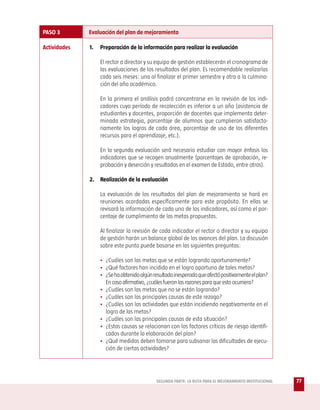 PASO 3        Evaluación del plan de mejoramiento

Actividades   1.   Preparación de la información para realizar la evaluación

                   El rector o director y su equipo de gestión establecerán el cronograma de
                   las evaluaciones de los resultados del plan. Es recomendable realizarlas
                   cada seis meses: una al finalizar el primer semestre y otra a la culmina-
                   ción del año académico.

                   En la primera el análisis podrá concentrarse en la revisión de los indi-
                   cadores cuyo período de recolección es inferior a un año (asistencia de
                   estudiantes y docentes, proporción de docentes que implementa deter-
                   minada estrategia, porcentaje de alumnos que cumplieron satisfacto-
                   riamente los logros de cada área, porcentaje de uso de los diferentes
                   recursos para el aprendizaje, etc.).

                   En la segunda evaluación será necesario estudiar con mayor énfasis los
                   indicadores que se recogen anualmente (porcentajes de aprobación, re-
                   probación y deserción y resultados en el examen de Estado, entre otros).

              2. Realización de la evaluación

                   La evaluación de los resultados del plan de mejoramiento se hará en
                   reuniones acordadas específicamente para este propósito. En ellas se
                   revisará la información de cada uno de los indicadores, así como el por-
                   centaje de cumplimiento de las metas propuestas.

                   Al finalizar la revisión de cada indicador el rector o director y su equipo
                   de gestión harán un balance global de los avances del plan. La discusión
                   sobre este punto puede basarse en las siguientes preguntas:

                   • ¿Cuáles son las metas que se están logrando oportunamente?
                   • ¿Qué factores han incidido en el logro oportuno de tales metas?
                   • ¿Se ha obtenido algún resultado inesperado que afectó positivamente el plan?
                     En caso afirmativo, ¿cuáles fueron las razones para que esto ocurriera?
                   • ¿Cuáles son las metas que no se están logrando?
                   • ¿Cuáles son las principales causas de este rezago?
                   • ¿Cuáles son las actividades que están incidiendo negativamente en el
                     logro de las metas?
                   • ¿Cuáles son las principales causas de esta situación?
                   • ¿Estas causas se relacionan con los factores críticos de riesgo identifi-
                     cados durante la elaboración del plan?
                   • ¿Qué medidas deben tomarse para subsanar las dificultades de ejecu-
                     ción de ciertas actividades?




                                             SEGUNDA PARTE: LA RUTA PARA EL MEJORAMIENTO INSTITUCIONAL   77
 