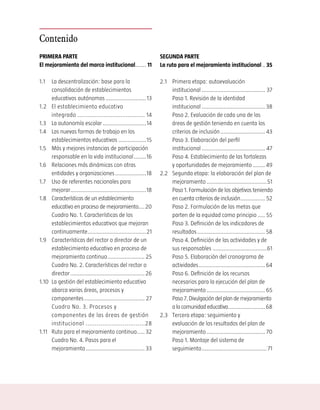 Contenido
PRIMERA PARTE                                                         SEGUNDA PARTE
El mejoramiento del marco institucional....... 11                     La ruta para el mejoramiento institucional .. 35

1.1    La descentralización: base para la                             2.1 Primera etapa: autoevaluación
       consolidación de establecimientos                                  institucional ......................................... 37
       educativos autónomos ..........................13                  Paso 1. Revisión de la identidad
1.2    El establecimiento educativo                                       institucional ......................................... 38
       integrado ....................................... 14               Paso 2. Evaluación de cada una de las
1.3    La autonomía escolar ............................14                áreas de gestión teniendo en cuenta los
1.4    Las nuevas formas de trabajo en los                                criterios de inclusión ............................. 43
       establecimientos educativos ..................15                   Paso 3. Elaboración del perfil
1.5    Más y mejores instancias de participación                          institucional ......................................... 47
       responsable en la vida institucional ........16                    Paso 4. Establecimiento de las fortalezas
1.6    Relaciones más dinámicas con otras                                 y oportunidades de mejoramiento ........ 49
       entidades y organizaciones ....................18              2.2 Segunda etapa: la elaboración del plan de
1.7    Uso de referentes nacionales para                                  mejoramiento .......................................51
       mejorar.................................................18         Paso 1. Formulación de los objetivos teniendo
1.8    Características de un establecimiento                              en cuenta criterios de inclusión ................ 52
       educativo en proceso de mejoramiento.... 20                        Paso 2. Formulación de las metas que
       Cuadro No. 1. Características de los                               parten de la equidad como principio ..... 55
       establecimientos educativos que mejoran                            Paso 3. Definición de los indicadores de
       continuamente......................................21              resultados ............................................ 58
1.9    Características del rector o director de un                        Paso 4. Definición de las actividades y de
       establecimiento educativo en proceso de                            sus responsables ...................................61
       mejoramiento continuo ........................ 25                  Paso 5. Elaboración del cronograma de
       Cuadro No. 2. Características del rector o                         actividades ........................................... 64
       director ................................................ 26       Paso 6. Definición de los recursos
1.10   La gestión del establecimiento educativo                           necesarios para la ejecución del plan de
       abarca varias áreas, procesos y                                    mejoramiento ...................................... 65
       componentes ....................................... 27             Paso 7. Divulgación del plan de mejoramiento
       Cuadro No. 3. Procesos y                                           a la comunidad educativa........................ 68
       componentes de las áreas de gestión                            2.3 Tercera etapa: seguimiento y
       institucional ................................28                   evaluación de los resultados del plan de
1.11   Ruta para el mejoramiento continuo..... 32                         mejoramiento ...................................... 70
       Cuadro No. 4. Pasos para el                                        Paso 1. Montaje del sistema de
       mejoramiento ...................................... 33             seguimiento .......................................... 71
 