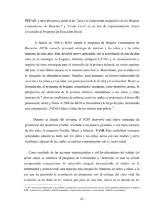 PEFADI y otros proyectos, como el de "Apoyo al componente pedagógico de los Hogares Comunitarios de Bienestar" y "Grado Cero" en su fase de experimentación, fueron articulados al Programa de Educación Inicial. 
A finales de 1986 el ICBF adoptó el programa de Hogares Comunitarios de Bienestar –HCB– como la principal estrategia de atención a los niños y a las niñas menores de siete años. Esta decisión estuvo antecedida por la experiencia de más de diez años en la estrategia de Hogares Infantiles (antiguos CAIPS) y el reconocimiento e impulso de otras estrategias para el desarrollo de la primera infancia, en varias regiones del país. A este último proceso se le conoció como Nuevas Modalidades, por su énfasis en la búsqueda de alternativas menos formales, para potenciar las formas tradicionales de atención a los niños y a las niñas, con participación de la familia y la comunidad. Desde su formulación, el programa de hogares comunitarios incorporó, como propósito central, la perspectiva del desarrollo de la primera infancia, orientándose a los niños y niñas menores de 7 años en condiciones de pobreza, entre las cuales se propiciaría el desarrollo psicosocial, moral y físico. A 2006 los HCB se encuentran a lo largo del país, alcanzando una cobertura de 1.342.865 niños y niñas de los estratos más pobres12. 
Durante la década del noventa, el ICBF incorporó una nueva estrategia de promoción del desarrollo infantil, orientada a las madres gestantes o con hijos menores de dos años: el programa Familia, Mujer e Infancia –FAMI. Esta modalidad incorpora actividades educativas, tanto con los niños y las niñas, como con sus madres y otros familiares, algunas de las cuales se realizan conjuntamente con el sector salud. 
Como resultado de las acciones intersectoriales y del fortalecimiento del trabajo del sector salud, se establece el programa de Crecimiento y Desarrollo, el cual ha venido incorporando concepciones de desarrollo integral, trascendiendo el énfasis en la enfermedad y promoviendo una atención más integral del bienestar de niños y niñas, a la vez que ha permitido la asimilación de propuestas con el enfoque del ciclo vital. Su evolución se ha dado de tal manera que pasó de una fase inicial en la década de los 
12 ICBF. Dirección de Planeación. Esta cobertura corresponde a los servicios ofrecidos a través de las siguientes modalidades de hogares ICBF: comunitarios, múltiples, infantiles, grupales, empresariales, lactantes y preescolares y jardines comunitarios. 10 
 