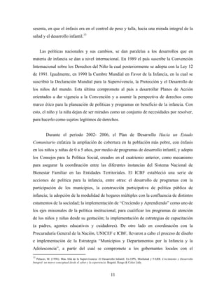 sesenta, en que el énfasis era en el control de peso y talla, hacia una mirada integral de la salud y el desarrollo infantil.13 
Las políticas nacionales y sus cambios, se dan paralelas a los desarrollos que en materia de infancia se dan a nivel internacional. En 1989 el país suscribe la Convención Internacional sobre los Derechos del Niño la cual posteriormente se adopta con la Ley 12 de 1991. Igualmente, en 1990 la Cumbre Mundial en Favor de la Infancia, en la cual se suscribió la Declaración Mundial para la Supervivencia, la Protección y el Desarrollo de los niños del mundo. Esta última compromete al país a desarrollar Planes de Acción orientados a dar vigencia a la Convención y a asumir la perspectiva de derechos como marco ético para la planeación de políticas y programas en beneficio de la infancia. Con esto, el niño y la niña dejan de ser mirados como un conjunto de necesidades por resolver, para hacerlo como sujetos legítimos de derechos. 
Durante el período 2002- 2006, el Plan de Desarrollo Hacia un Estado Comunitario enfatiza la ampliación de cobertura en la población más pobre, con énfasis en los niños y niñas de 0 a 5 años, por medio de programas de desarrollo infantil, y adopta los Consejos para la Política Social, creados en el cuatrienio anterior, como mecanismo para asegurar la coordinación entre las diferentes instancias del Sistema Nacional de Bienestar Familiar en las Entidades Territoriales. El ICBF estableció una serie de acciones de política para la infancia, entre otras: el desarrollo de programas con la participación de los municipios, la construcción participativa de política pública de infancia; la adopción de la modalidad de hogares múltiples con la confluencia de distintos estamentos de la sociedad; la implementación de “Creciendo y Aprendiendo” como uno de los ejes misionales de la política institucional, para cualificar los programas de atención de los niños y niñas desde su gestación; la implementación de estrategias de capacitación (a padres, agentes educativos y cuidadores). De otro lado en coordinación con la Procuraduría General de la Nación, UNICEF e ICBF, llevaron a cabo el proceso de diseño e implementación de la Estrategia “Municipios y Departamentos por la Infancia y la Adolescencia”, a partir del cual se compromete a los gobernantes locales con el 
13 Palacio, M. (1996). Más Allá de la Supervivencia: El Desarrollo Infantil. En OPS, MinSalud y FARB. Crecimiento y Desarrollo Integral: un marco conceptual desde el saber y la experiencia. Bogotá: Rasgo & Color Ltda. 11 
 