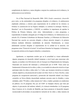 cumplimiento de objetivos y metas dirigidas a mejorar las condiciones de la infancia y la adolescencia en sus territorios. 
En el Plan Nacional de Desarrollo 2006- 2010, Estado comunitario, desarrollo para todos, se da continuidad a los programas dirigidos a la infancia y la adolescencia ampliando cobertura y criterios para mejoramiento de la calidad de los mismos; se fortalece la construcción de los hogares múltiples; se continua la estrategia “Hechos y Derechos” con la Procuraduría y UNICEF; se establece la importancia de aprobar la Política de Primera Infancia, entre otras. Adicionalmente a estos programas, y respondiendo al mandato entregado por el Código de la Infancia y la Adolescencia en su artículo 29, el Instituto Colombiano de Bienestar Familiar y el Ministerio de Educación Nacional han suscrito un convenio dirigido a ofrecer atención integral a la primera infancia mediante diferentes modalidades de atención. Paralelamente, se vienen adelantando acciones dirigidas al mejoramiento de la calidad de la atención, con programas como “Fiesta de la Lectura” el cual busca fomentar los lenguajes, la literatura y la expresión artística en los hogares infantiles y comunitarios. 
Igualmente, es importante resaltar que en la actualidad se vienen adelantando algunos programas de desarrollo infantil temprano a nivel local, para mencionar sólo algunos, se resaltan: (i) el Movimiento niño de Guatapé en el Departamento de Antioquia, financiado con recursos del municipio y cofinanciado por el ICBF. Tiene como eje fundamental el bienestar de los niños y niñas, es un modelo de educación inicial en el que participan todos los niños y niñas entre 3 y 5 años, que incorpora iniciativas en materia cultural, deportiva y de promoción de la salud. (ii) Nidos Nutrir en Pasto (Nariño), como programa de recuperación nutricional y promoción del desarrollo infantil. (iii) Güipas saludables en Neiva (Huila), desarrollado mediante convenio entre la Alcaldía y varias entidades, cubre 770 niños y niñas menores de 5 años y madres gestantes en condiciones de pobreza. (iv) El programa Haz paz del ICBF en Sampués (Sucre), que tiene por objetivo la prevención del maltrato infantil y la violencia intrafamiliar. (v) El programa Buen Comienzo de la Alcaldía de Medellín, que busca promover el desarrollo integral, reconociendo la diversidad y la necesidad de inclusión de los niños y niñas menores de 
12 
 