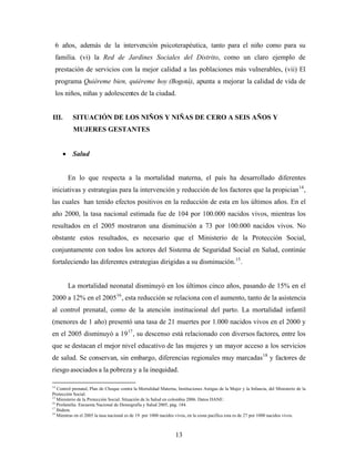 6 años, además de la intervención psicoterapéutica, tanto para el niño como para su familia. (vi) la Red de Jardines Sociales del Distrito, como un claro ejemplo de prestación de servicios con la mejor calidad a las poblaciones más vulnerables, (vii) El programa Quiéreme bien, quiéreme hoy (Bogotá), apunta a mejorar la calidad de vida de los niños, niñas y adolescentes de la ciudad. 
III. SITUACIÓN DE LOS NIÑOS Y NIÑAS DE CERO A SEIS AÑOS Y MUJERES GESTANTES 
• Salud 
En lo que respecta a la mortalidad materna, el país ha desarrollado diferentes iniciativas y estrategias para la intervención y reducción de los factores que la propician14, las cuales han tenido efectos positivos en la reducción de esta en los últimos años. En el año 2000, la tasa nacional estimada fue de 104 por 100.000 nacidos vivos, mientras los resultados en el 2005 mostraron una disminución a 73 por 100.000 nacidos vivos. No obstante estos resultados, es necesario que el Ministerio de la Protección Social, conjuntamente con todos los actores del Sistema de Seguridad Social en Salud, continúe fortaleciendo las diferentes estrategias dirigidas a su disminución.15. 
La mortalidad neonatal disminuyó en los últimos cinco años, pasando de 15% en el 2000 a 12% en el 200516, esta reducción se relaciona con el aumento, tanto de la asistencia al control prenatal, como de la atención institucional del parto. La mortalidad infantil (menores de 1 año) presentó una tasa de 21 muertes por 1.000 nacidos vivos en el 2000 y en el 2005 disminuyó a 1917, su descenso está relacionado con diversos factores, entre los que se destacan el mejor nivel educativo de las mujeres y un mayor acceso a los servicios de salud. Se conservan, sin embargo, diferencias regionales muy marcadas18 y factores de riesgo asociados a la pobreza y a la inequidad. 
14 Control prenatal, Plan de Choque contra la Mortalidad Materna, Instituciones Amigas de la Mujer y la Infancia, del Ministerio de la Protección Social. 
15 Ministerio de la Protección Social. Situación de la Salud en colombia 2006. Datos DANE: 
16 Profamilia. Encuesta Nacional de Demografía y Salud 2005, pág. 184. 
17 Ibidem. 
18 Mientras en el 2005 la tasa nacional es de 19 por 1000 nacidos vivos, en la costa pacífica esta es de 27 por 1000 nacidos vivos. 13 
 
