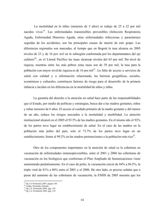 La mortalidad en la niñez (menores de 5 años) se redujo de 25 a 22 por mil nacidos vivos19. Las enfermedades transmisibles prevenibles (Infección Respiratoria Aguda, Enfermedad Diarreica Aguda, otras enfermedades infecciosas y parasitarias) seguidas de los accidentes, son las principales causas de muerte de este grupo. Las diferencias regionales son marcadas, al tiempo que en Bogotá la tasa alcanza en 2005 niveles de 23 y de 16 por mil en la subregión conformada por los departamentos del eje cafetero20, en el Litoral Pacífico las tasas alcanzan niveles del 65 por mil. Por nivel de riqueza, mientras entre los más pobres estas tasas son de 39 por mil, la tasa para la población con mayor nivel de riqueza es de 16 por mil21. La falta de acceso a servicios de salud con calidad y a información relacionada, las barreras geográficas, sociales, económicas y culturales, constituyen factores de riesgo para el desarrollo de la primera infancia e inciden en las diferencias en la mortalidad de niños y niñas. 
La garantía del derecho a la atención en salud hace parte de las responsabilidades que el Estado, por medio de políticas y estrategias, busca dar a las madres gestantes, niños y niñas menores de 6 años. El acceso al cuidado primario de la madre gestante y del menor de un año, reduce los riesgos asociados a la mortalidad y morbilidad. La atención institucional alcanzó en el 2005 el 93.5% de las madres gestantes. En el mismo año el 92% de los partos tuvo lugar un establecimiento de salud. En el caso de las madres en la población más pobre del país, solo el 73.7% de los partos tuvo lugar en un establecimiento, frente al 99.2% en las madres pertenecientes a la población más rica22. 
Otro de los componentes importantes en la atención de salud es la cobertura en vacunación de enfermedades inmunoprevenibles, entre el 2001 y 2006 las coberturas de vacunación en los biológicos que conforman el Plan Ampliado de Inmunizaciones viene aumentando paulatinamente. En el caso de polio, la vacunación creció de 84% a 86.5%, la triple viral de 81% a 86% entre el 2001 y el 2006. De otro lado, es preciso señalar que a pesar del aumento de las coberturas de vacunación, la ENDS de 2005 muestra que los 
19 Op. Cit Profamilia 2005. página 184. 
20 Caldas, Risaralda, Quindío. 
21 Op. Cit. Profamilia 2005, pág. 185 
22 Op. Cit. Profamilia 2005, pág. 210 
14 
 