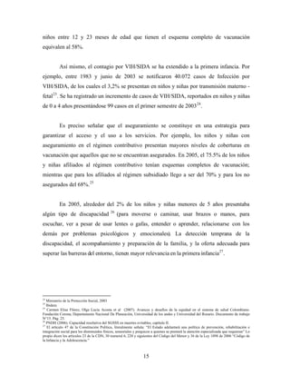 niños entre 12 y 23 meses de edad que tienen el esquema completo de vacunación equivalen al 58%. 
Así mismo, el contagio por VIH/SIDA se ha extendido a la primera infancia. Por ejemplo, entre 1983 y junio de 2003 se notificaron 40.072 casos de Infección por VIH/SIDA, de los cuales el 3,2% se presentan en niños y niñas por transmisión materno - fetal23. Se ha registrado un incremento de casos de VIH/SIDA, reportados en niños y niñas de 0 a 4 años presentándose 99 casos en el primer semestre de 200324. 
Es preciso señalar que el aseguramiento se constituye en una estrategia para garantizar el acceso y el uso a los servicios. Por ejemplo, los niños y niñas con aseguramiento en el régimen contributivo presentan mayores niveles de coberturas en vacunación que aquellos que no se encuentran asegurados. En 2005, el 75.5% de los niños y niñas afiliados al régimen contributivo tenían esquemas completos de vacunación; mientras que para los afiliados al régimen subsidiado llego a ser del 70% y para los no asegurados del 68%.25 
En 2005, alrededor del 2% de los niños y niñas menores de 5 años presentaba algún tipo de discapacidad 26(para moverse o caminar, usar brazos o manos, para escuchar, ver a pesar de usar lentes o gafas, entender o aprender, relacionarse con los demás por problemas psicológicos y emocionales). La detección temprana de la discapacidad, el acompañamiento y preparación de la familia, y la oferta adecuada para superar las barreras del entorno, tienen mayor relevancia en la primera infancia27. 
23 Ministerio de la Protección Social, 2003 
24 Ibidem 
25 Carmen Elisa Flórez, Olga Lucia Acosta et al (2007). Avances y desafíos de la equidad en el sistema de salud Colombiano. Fundación Corona, Departamento Nacional De Planeación, Universidad de los andes y Universidad del Rosario. Documento de trabajo N°15. Pág. 25. 
26 PNDH (2006). Capacidad resolutiva del SGSSS en muertes evitables, capítulo II. 
27 El artículo 47 de la Constitución Política, literalmente señala: “El Estado adelantará una política de prevención, rehabilitación e integración social para los disminuidos físicos, sensoriales y psíquicos a quienes se prestará la atención especializada que requieran” Lo propio dicen los artículos 23 de la CDN, 30 numeral 6, 220 y siguientes del Código del Menor y 36 de la Ley 1098 de 2006 “Código de la Infancia y la Adolescencia.” 
15 
 