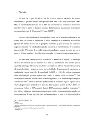 • Nutrición 
Si bien en el país la práctica de la lactancia materna exclusiva ha venido aumentando, ya que pasó de 11% en el período 1995-2000 a 26% en el quinquenio 2000- 2005, es importante resaltar que aún el 53% de los menores de 6 meses no recibe esta atención28. Por su parte, la duración mediana de la lactancia materna con alimentación complementaria pasó de 13 meses a 14.9 para el 200529. 
Aunque los indicadores de lactancia han tenido un incremento moderado en los últimos años, no ocurre lo mismo con el inicio temprano de la lactancia, práctica que depende del manejo médico en el postparto inmediato y que favorece una adecuada adaptación neonatal y la salud de la mujer. En Colombia, el inicio temprano de la lactancia materna es del 49% dentro de la media hora siguiente al parto, aunque se espera que por lo menos el 80% de los niños y las niñas, sean colocados en contacto directo con sus madres. 
Un indicador central del nivel de vida de la población de un país, lo constituye el nivel de nutrición de los menores de 5 años. La desnutrición tiene efectos que se acumulan a lo largo del tiempo; sus efectos son negativos sobre el rendimiento escolar y el desarrollo físico y cognitivo, sobre las posibilidades de generación de ingresos en la edad adulta, y sobre los niveles de mortalidad. En 2005, el 12,1% del total de menores de cinco años del país presentó desnutrición crónica o retardo en el crecimiento30. Este hecho se relaciona con la situación de exclusión y pobreza. Así, mientras el porcentaje de desnutrición total31 entre los menores pertenecientes al nivel más bajo de riqueza, es de 19,8%, la proporción entre el nivel más alto de riqueza no alcanza el 1%32. Entre los menores de 5 años, el 1,8% padeció durante 2005 desnutrición aguda o emaciación33. Los niños y niñas más afectados por desnutrición crónica o por desnutrición aguda, son los menores de 3 años, período clave del desarrollo en el cual el cerebro infantil se 
28 Op. Cit. Profamilia 2005. Pag, 251 
29 Ibidem 
30 Baja Talla /Edad. 
31 Se refiere al porcentaje de menores que en la muestra presenta 2 desviaciones estándar o más por debajo de la media de la población de referencia. 
32 Profamilia. Encuesta Nacional de Demografía y Salud 2005 
33 Bajo Peso/Talla. 16 
 