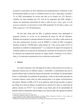 encuentra en crecimiento, de allí la importancia del amamantamiento. Finalmente, la tasa de desnutrición global en la que se combinan efectos de corto y largo plazo, ascendió a 7% en 2005, presentándose los niveles más altos en La Guajira con 15%, Boyacá y Córdoba, con tasas alrededor del 12%. Uno de los programas del ICBF, dirigido a mejorar las condiciones nutricionales de niños y niñas de cero a cinco años, es el de desayunos infantiles, el cual inició en el año 2002 atendiendo 78.152 niños y niñas y a la fecha, cuenta con 1.125.185 beneficiarios. 
De otro lado, desde abril de 2001, el gobierno nacional viene adelantando el programa Familias en Acción, en los municipios de menos de 100 mil habitantes. Mediante este programa se entregan subsidios de nutrición a los niños y niñas menores de siete años, pertenecientes al primer nivel de SISBEN. A octubre de 2007, el programa beneficia un total de 1.194.908 niños y niñas menores de 7 años, de los cuales 125.277 se encuentran en condición de desplazamiento34. La evaluación de impacto del programa ha mostrado cambios en los patrones de alimentación, incremento de frecuencia de consumo de alimentos que proporcionan proteínas de origen animal y hortalizas en los niños y niñas, y el consecuente mejoramiento de sus condiciones nutricionales35. 
• Pobreza 
En cuanto al derecho a una vida digna de los niños y niñas menores de seis años, es importante destacar que un ambiente seguro y confortable, es determinante para que la primera infancia logre su potencial máximo de desarrollo. Sin embargo, las discapacidades físicas, la enfermedad, los problemas de aprendizaje y todas las desventajas generadas en la primera infancia, recaen sobre los niños pertenecientes a los grupos socioeconómicos más pobres. Mientras en 2006 el 45.1% de la población total del país percibía un ingreso por debajo de la línea de pobreza, la proporción de menores de 6 años en condiciones de pobreza alcanzó un 59.3%36. En la medida en que buena parte de las oportunidades de bienestar futuras se determinan antes de llegar a los 6 años de edad, estos patrones de pobreza 
34 Acción Social. Programa Familias en Acción (2007). 
35 DNP-Sinergia-BID- Banco Mundial (2006). Evaluación de Políticas Públicas. Programa de Familias en Acción. Impacto del Programa a un año de ejecución. DNP-Sinergia-BID- Banco Mundial. 2006 
36 MERPD-DNP. Estadísticas Misión para el Diseño de una Estrategia para la Reducción de la Pobreza y la Desigualdad 
17 
 