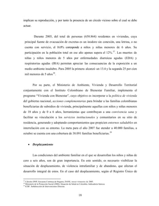implican su reproducción, y por tanto la presencia de un círculo vicioso sobre el cual se debe actuar. 
Durante 2005, del total de personas (658.864) residentes en viviendas, cuya principal fuente de evacuación de excretas es un inodoro sin conexión, una letrina, o no cuenta con servicio, el 16.8% corresponde a niños y niñas menores de 6 años. Su participación en la población total en ese año apenas supera el 12%.37. Las muertes de niñas y niños menores de 5 años por enfermedades diarreicas agudas (EDA) y respiratorias agudas (IRA) permiten apreciar las consecuencias de la exposición a un medio ambiente insalubre. Para 2005 la primera alcanzó un 13.4 y la segunda 25 por cien mil menores de 5 años38. 
Por su parte, el Ministerio de Ambiente, Vivienda y Desarrollo Territorial conjuntamente con el Instituto Colombiano de Bienestar Familiar, implementa el programa “Vivienda con Bienestar”, cuyo objetivo es incorporar a la política de vivienda del gobierno nacional, acciones complementarias para brindar a las familias colombianas beneficiarias de subsidios de vivienda, principalmente aquellas con niños y niñas menores de 18 años y de 0 a 6 años, herramientas que contribuyan a una convivencia sana y facilitar su vinculación a los servicios institucionales y comunitarios en su sitio de residencia, generando y adoptando comportamientos que propicien entornos saludables en interrelación con su entorno. La meta para el año 2007 fue atender a 40.000 familias, a octubre se cuenta con una cobertura de 38.091 familias beneficiarias.39 
• Desplazamiento 
Las condiciones del ambiente familiar en el que se desarrollan los niños y niñas de cero a seis años, son de gran importancia. En este sentido, es necesario visibilizar la situación de desplazamiento, de violencia intrafamiliar y de abandono, que afectan el desarrollo integral de estos. En el caso del desplazamiento, según el Registro Único de 
37 Cálculos DNP, Encuesta Contínua de Hogares, DANE, tercer trimestre de 2005. 
38 Ministerio de la Protección Social (2006). Situación de Salud en Colombia. Indicadores básicos 
39 ICBF. Subdirección de Intervenciones Directas. 
18 
 