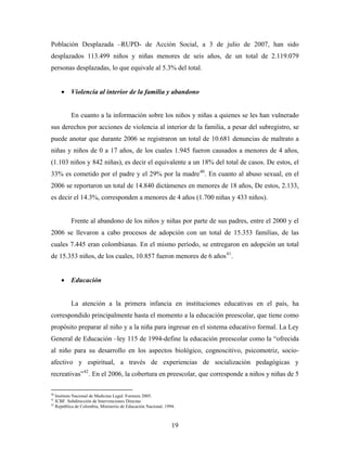 Población Desplazada –RUPD- de Acción Social, a 3 de julio de 2007, han sido desplazados 113.499 niños y niñas menores de seis años, de un total de 2.119.079 personas desplazadas, lo que equivale al 5.3% del total. 
• Violencia al interior de la familia y abandono 
En cuanto a la información sobre los niños y niñas a quienes se les han vulnerado sus derechos por acciones de violencia al interior de la familia, a pesar del subregistro, se puede anotar que durante 2006 se registraron un total de 10.681 denuncias de maltrato a niñas y niños de 0 a 17 años, de los cuales 1.945 fueron causados a menores de 4 años, (1.103 niños y 842 niñas), es decir el equivalente a un 18% del total de casos. De estos, el 33% es cometido por el padre y el 29% por la madre40. En cuanto al abuso sexual, en el 2006 se reportaron un total de 14.840 dictámenes en menores de 18 años, De estos, 2.133, es decir el 14.3%, corresponden a menores de 4 años (1.700 niñas y 433 niños). 
Frente al abandono de los niños y niñas por parte de sus padres, entre el 2000 y el 2006 se llevaron a cabo procesos de adopción con un total de 15.353 familias, de las cuales 7.445 eran colombianas. En el mismo período, se entregaron en adopción un total de 15.353 niños, de los cuales, 10.857 fueron menores de 6 años41. 
• Educación 
La atención a la primera infancia en instituciones educativas en el país, ha correspondido principalmente hasta el momento a la educación preescolar, que tiene como propósito preparar al niño y a la niña para ingresar en el sistema educativo formal. La Ley General de Educación –ley 115 de 1994-define la educación preescolar como la “ofrecida al niño para su desarrollo en los aspectos biológico, cognoscitivo, psicomotriz, socio- afectivo y espiritual, a través de experiencias de socialización pedagógicas y recreativas”42. En el 2006, la cobertura en preescolar, que corresponde a niños y niñas de 5 
40 Instituto Nacional de Medicina Legal. Forensis 2005. 
41 ICBF. Subdirección de Intervenciones Directas 
42 República de Colombia, Ministerio de Educación Nacional. 1994. 
19 
 