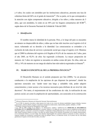 y 6 años, los cuales son atendidos por las instituciones educativas, presenta una tasa de cobertura bruta del 86% en el grado de transición43. Por su parte, en lo que corresponde a la atención con algún componente educativo, dirigida a los niños y niñas menores de 5 años, que son atendidos, lo están en un 44% por los hogares comunitarios del ICBF44, según datos de la Encuesta Nacional de Calidad de Vida del 2003. 
• Identificación 
El nombre marca la identidad de la persona. Pero, a lo largo del país se encuentra un número no despreciable de niños y niñas que no han sido inscritos en el registro civil al nacer, vulnerando así su derecho a la identidad. Las consecuencias se extienden a la exclusión de toda clase de servicio o prestación social que exige el registro civil. Mientras que al 2000 la cobertura del registro civil llegaba al 81,6% de los menores de 5 años, para el año 2005, un 92,5% de ellos fue registrado civilmente. La mayor proporción de menores de 5 años sin registrar se encuentra en ambas costas del país. En ellas, entre un 10% y 14% de menores en ese rango de edad no han sido todavía registrados civilmente45. 
IV. MARCO CONCEPTUAL DE LA PRIMERA INFANCIA46 
El Desarrollo Humano en el sentido propuesto por Sen (2000), “es un proceso conducente a la ampliación de las opciones de que disponen las personas”, donde las opciones esenciales son: “poder tener una larga y saludable vida, poder adquirir conocimientos y tener acceso a los recursos necesarios para disfrutar de un nivel de vida decoroso”. Por tanto, el mejoramiento de las condiciones de vida, la realización de una justicia social, así como la ampliación de oportunidades, son esenciales en la construcción 
43 Oficina de Planeación, Ministerio de Educación Nacional. Datos preliminares 
44 En el ICBF, la atención a los niños y niñas menores de 6 años se da a través de distintas modalidades: hogares infantiles, lactantes y preescolares, materno infantil y hogares comunitarios de bienestar (tradicionales, empresariales, grupales, múltiples, y FAMI 
45 Profamilia. Encuesta Nacional de Demografía y Salud 2005 
46 Ley 1098 de 2006 -Código de la Infancia y la Adolescencia- establece: “ARTÍCULO 29. DERECHO AL DESARROLLO INTEGRAL EN LA PRIMERA INFANCIA. La primera infancia es la etapa del ciclo vital en la que se establecen las bases para el desarrollo cognitivo, emocional y social del ser humano. Comprende la franja poblacional que va de los cero (0) a los seis (6) años de edad. Desde la primera infancia, los niños y las niñas son sujetos titulares de los derechos reconocidos en los tratados internacionales, en la Constitución Política y en este Código. Son derechos impostergables de la primera infancia, la atención en salud y nutrición, el esquema completo de vacunación, la protección contra los peligros físicos y la educación inicial. En el primer mes de vida deberá garantizarse el registro civil de todos los niños y las niñas.” 20 
 