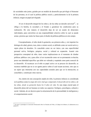 de sociedades más justas, guiadas por un modelo de desarrollo que privilegie el bienestar de las personas, en el cual la política pública social y, particularmente la de la primera infancia, tengan un papel privilegiado. 
Al ser el desarrollo integral de los niños y de las niñas un derecho universal47, se obliga a la familia, la sociedad y el Estado a garantizar las condiciones para su realización. De esta manera el desarrollo deja de ser un asunto de dotaciones individuales, para convertirse en una responsabilidad colectiva sobre la cual se puede actuar, premisa que sienta las bases para el diseño de políticas públicas en este campo. 
Conceptualmente, el niño desde la gestación, sus primeros años, y sin importar los distingos de edad, género, raza, etnia o estrato social, es definido como ser social activo y sujeto pleno de derechos. Es concebido como un ser único, con una especificidad personal activa, biológica, psíquica, social y cultural en expansión. Asumir esta perspectiva conceptual de niño, tiene varias implicaciones en el momento de diseñar políticas públicas con y para ellos: al ser reconocido como ser en permanente evolución, posee una identidad específica que debe ser valorada y respetada como parte esencial de su desarrollo. Al reconocer en el niño su papel activo en su proceso de desarrollo, se reconoce también que no es un agente pasivo sobre el cual recaen acciones, sino que es un sujeto que interactúa con sus capacidades actuales para que en la interacción, se consoliden y construyan otras nuevas. 
Así, dentro de esta concepción amplia de niño, la primera infancia es considerada en la política como la etapa del ciclo vital que comprende el desarrollo de los niños y de las niñas, desde su gestación hasta los 6 años de vida. Es una etapa crucial para el desarrollo pleno del ser humano en todos sus aspectos: biológico, psicológico, cultural y social. Además, de ser decisiva para la estructuración de la personalidad, la inteligencia y el comportamiento social. 
47 Tal como lo promulgan la Convención Internacional sobre los Derechos del Niño y el Código de la Infancia y la Adolescencia en su artículo 29. 
21 
 