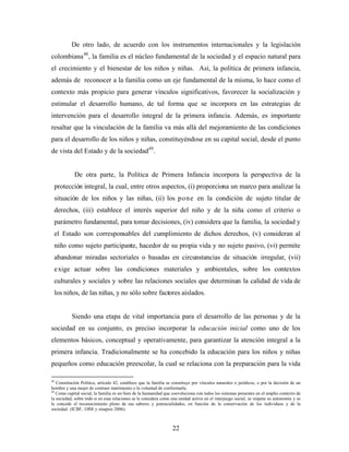 De otro lado, de acuerdo con los instrumentos internacionales y la legislación colombiana48, la familia es el núcleo fundamental de la sociedad y el espacio natural para el crecimiento y el bienestar de los niños y niñas. Así, la política de primera infancia, además de reconocer a la familia como un eje fundamental de la misma, lo hace como el contexto más propicio para generar vínculos significativos, favorecer la socialización y estimular el desarrollo humano, de tal forma que se incorpora en las estrategias de intervención para el desarrollo integral de la primera infancia. Además, es importante resaltar que la vinculación de la familia va más allá del mejoramiento de las condiciones para el desarrollo de los niños y niñas, constituyéndose en su capital social, desde el punto de vista del Estado y de la sociedad49. 
De otra parte, la Política de Primera Infancia incorpora la perspectiva de la protección integral, la cual, entre otros aspectos, (i) proporciona un marco para analizar la situación de los niños y las niñas, (ii) los pone en la condición de sujeto titular de derechos, (iii) establece el interés superior del niño y de la niña como el criterio o parámetro fundamental, para tomar decisiones, (iv) considera que la familia, la sociedad y el Estado son corresponsables del cumplimiento de dichos derechos, (v) consideran al niño como sujeto participante, hacedor de su propia vida y no sujeto pasivo, (vi) permite abandonar miradas sectoriales o basadas en circunstancias de situación irregular, (vii) exige actuar sobre las condiciones materiales y ambientales, sobre los contextos culturales y sociales y sobre las relaciones sociales que determinan la calidad de vida de los niños, de las niñas, y no sólo sobre factores aislados. 
Siendo una etapa de vital importancia para el desarrollo de las personas y de la sociedad en su conjunto, es preciso incorporar la educación inicial como uno de los elementos básicos, conceptual y operativamente, para garantizar la atención integral a la primera infancia. Tradicionalmente se ha concebido la educación para los niños y niñas pequeños como educación preescolar, la cual se relaciona con la preparación para la vida 
48 Constitución Política, artículo 42, establece que la familia se constituye por vínculos naturales o jurídicos, o por la decisión de un hombre y una mujer de contraer matrimonio o la voluntad de conformarla. 
49 Como capital social, la familia es un bien de la humanidad que coevoluciona con todos los sistemas presentes en el amplio contexto de la sociedad, sobre todo si en esas relaciones se le considera como una unidad activa en el interjuego social, se respeta su autonomía y se le concede el reconocimiento pleno de sus saberes y potencialidades, en función de la conservación de los individuos y de la sociedad. (ICBF, OIM y sinapsis 2006). 22 
 