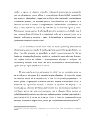 escolar y el ingreso a la educación básica. Hoy en día, existe consenso en que la educación para los más pequeños va mas allá de la preparación para la escolaridad. La educación para la primera infancia busca proporcionar a niños y niñas experiencias significativas en su desarrollo presente y no solamente para su futuro inmediato. Así, lo propio de la educación inicial es el “cuidado y acompañamiento” del crecimiento y desarrollo de los niños y niñas mediante la creación de ambientes de socialización seguros y sanos. Ambientes en los que cada uno de ellos puede encontrar las mejores posibilidades para el sano y vigoroso desenvolvimiento de su singularidad, en los que se asuma el respeto por la infancia y en los que se reconozca el juego y la formación de la confianza básica como ejes fundamentales del desarrollo infantil. 
Así, se asume la educación inicial como un proceso continuo y permanente de interacciones y relaciones sociales de calidad, oportunas y pertinentes que posibilitan a los niños y las niñas potenciar sus capacidades y adquirir competencias para la vida, en función de un desarrollo pleno que propicie su constitución como sujetos de derechos. Esto implica realizar un cuidado y acompañamiento afectuoso e inteligente del crecimiento y desarrollo de los niños y las niñas, en ambientes de socialización sanos y seguros para que logren aprendizajes de calidad. 
De otra parte, las acciones en la educación inicial son tan importantes como las que se realizan en los campos de la nutrición, la salud, el cuidado y la protección, porque las competencias que allí se adquieren son la base de los aprendizajes posteriores. De manera general, los programas de atención educativa mejoran las condiciones físicas, la motricidad, las capacidades afectivas y sociales, el desarrollo del lenguaje y las posibilidades de solucionar problemas creativamente. Esto trae resultados significativos: contribuye a que se logre una mejor preparación para la educación básica; aumenta las probabilidades de ingreso oportuno al primer grado de primaria; fortalece los aprendizajes; reduce la repetición de cursos, un factor que lleva a la deserción temprana del sistema educativo; y aumenta la proporción de jóvenes que culminan exitosamente sus estudios50. 
50 UNESCO (2007). Informe de seguimiento de la educación para todos en el mundo. Bases sólidas: atención y educación de la primera infancia. 
23 
 