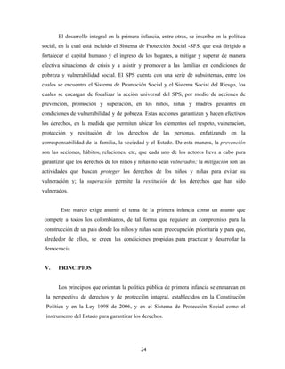 El desarrollo integral en la primera infancia, entre otras, se inscribe en la política social, en la cual está incluido el Sistema de Protección Social -SPS, que está dirigido a fortalecer el capital humano y el ingreso de los hogares, a mitigar y superar de manera efectiva situaciones de crisis y a asistir y promover a las familias en condiciones de pobreza y vulnerabilidad social. El SPS cuenta con una serie de subsistemas, entre los cuales se encuentra el Sistema de Promoción Social y el Sistema Social del Riesgo, los cuales se encargan de focalizar la acción universal del SPS, por medio de acciones de prevención, promoción y superación, en los niños, niñas y madres gestantes en condiciones de vulnerabilidad y de pobreza. Estas acciones garantizan y hacen efectivos los derechos, en la medida que permiten ubicar los elementos del respeto, vulneración, protección y restitución de los derechos de las personas, enfatizando en la corresponsabilidad de la familia, la sociedad y el Estado. De esta manera, la prevención son las acciones, hábitos, relaciones, etc, que cada uno de los actores lleva a cabo para garantizar que los derechos de los niños y niñas no sean vulnerados; la mitigación son las actividades que buscan proteger los derechos de los niños y niñas para evitar su vulneración y; la superación permite la restitución de los derechos que han sido vulnerados. 
Este marco exige asumir el tema de la primera infancia como un asunto que compete a todos los colombianos, de tal forma que requiere un compromiso para la construcción de un país donde los niños y niñas sean preocupación prioritaria y para que, alrededor de ellos, se creen las condiciones propicias para practicar y desarrollar la democracia. 
V. PRINCIPIOS 
Los principios que orientan la política pública de primera infancia se enmarcan en la perspectiva de derechos y de protección integral, establecidos en la Constitución Política y en la Ley 1098 de 2006, y en el Sistema de Protección Social como el instrumento del Estado para garantizar los derechos. 
24 
 