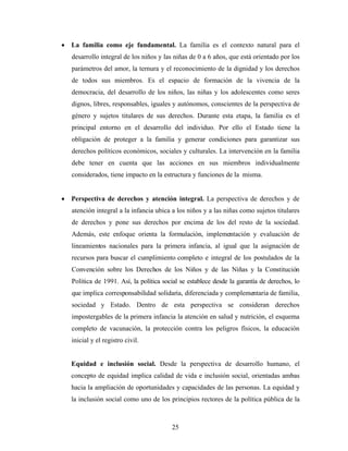 • La familia como eje fundamental. La familia es el contexto natural para el desarrollo integral de los niños y las niñas de 0 a 6 años, que está orientado por los parámetros del amor, la ternura y el reconocimiento de la dignidad y los derechos de todos sus miembros. Es el espacio de formación de la vivencia de la democracia, del desarrollo de los niños, las niñas y los adolescentes como seres dignos, libres, responsables, iguales y autónomos, conscientes de la perspectiva de género y sujetos titulares de sus derechos. Durante esta etapa, la familia es el principal entorno en el desarrollo del individuo. Por ello el Estado tiene la obligación de proteger a la familia y generar condiciones para garantizar sus derechos políticos económicos, sociales y culturales. La intervención en la familia debe tener en cuenta que las acciones en sus miembros individualmente considerados, tiene impacto en la estructura y funciones de la misma. 
• Perspectiva de derechos y atención integral. La perspectiva de derechos y de atención integral a la infancia ubica a los niños y a las niñas como sujetos titulares de derechos y pone sus derechos por encima de los del resto de la sociedad. Además, este enfoque orienta la formulación, implementación y evaluación de lineamientos nacionales para la primera infancia, al igual que la asignación de recursos para buscar el cumplimiento completo e integral de los postulados de la Convención sobre los Derechos de los Niños y de las Niñas y la Constitución Política de 1991. Así, la política social se establece desde la garantía de derechos, lo que implica corresponsabilidad solidaria, diferenciada y complementaria de familia, sociedad y Estado. Dentro de esta perspectiva se consideran derechos impostergables de la primera infancia la atención en salud y nutrición, el esquema completo de vacunación, la protección contra los peligros físicos, la educación inicial y el registro civil. 
Equidad e inclusión social. Desde la perspectiva de desarrollo humano, el concepto de equidad implica calidad de vida e inclusión social, orientadas ambas hacia la ampliación de oportunidades y capacidades de las personas. La equidad y la inclusión social como uno de los principios rectores de la política pública de la 
25 
 