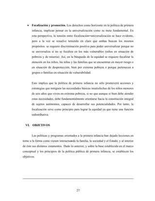 • Focalización y promoción. Los derechos como horizonte en la política de primera infancia, implican pensar en la universalización como su meta fundamental. En esta perspectiva, la tensión entre focalización─universalización se hace evidente, pero a la vez se resuelve teniendo en claro que ambas buscan los mismos propósitos: se requiere discriminación positiva para poder universalizar porque no se universaliza si no se focaliza en los más vulnerables (niños en situación de pobreza y de miseria). Así, en la búsqueda de la equidad se requiere focalizar la atención en los niños, las niñas y las familias que se encuentran en mayor riesgo o en situación de desprotección, bien por extrema pobreza o porque pertenecen a grupos o familias en situación de vulnerabilidad. 
Esto implica que la política de primera infancia no sólo promoverá acciones y estrategias que mitiguen las necesidades básicas insatisfechas de los niños menores de seis años que viven en extrema pobreza, si no que aunque si bien debe atender estas necesidades, debe fundamentalmente orientarse hacia la constitución integral de sujetos autónomos, capaces de desarrollar sus potencialidades. Por tanto, la focalización sirve como principio para lograr la equidad ya que tiene una función redistributiva. 
VI. OBJETIVOS 
Las políticas y programas orientados a la primera infancia han dejado lecciones en torno a la forma como vienen interactuando la familia, la sociedad y el Estado, y al interior de éste sus distintos estamentos. Dado lo anterior, y sobre la base establecida en el marco conceptual y los principios de la política pública de primera infancia, se establecen los objetivos. 
27 
 