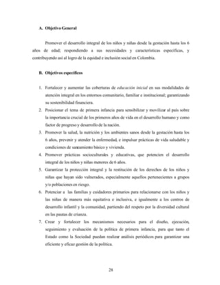 A. Objetivo General 
Promover el desarrollo integral de los niños y niñas desde la gestación hasta los 6 años de edad; respondiendo a sus necesidades y características específicas, y contribuyendo así al logro de la equidad e inclusión social en Colombia. 
B. Objetivos específicos 
1. Fortalecer y aumentar las coberturas de educación inicial en sus modalidades de atención integral en los entornos comunitario, familiar e institucional; garantizando su sostenibilidad financiera. 
2. Posicionar el tema de primera infancia para sensibilizar y movilizar al país sobre la importancia crucial de los primeros años de vida en el desarrollo humano y como factor de progreso y desarrollo de la nación. 
3. Promover la salud, la nutrición y los ambientes sanos desde la gestación hasta los 6 años, prevenir y atender la enfermedad, e impulsar prácticas de vida saludable y condiciones de saneamiento básico y vivienda. 
4. Promover prácticas socioculturales y educativas, que potencien el desarrollo integral de los niños y niñas menores de 6 años. 
5. Garantizar la protección integral y la restitución de los derechos de los niños y niñas que hayan sido vulnerados, especialmente aquellos pertenecientes a grupos y/o poblaciones en riesgo. 
6. Potenciar a las familias y cuidadores primarios para relacionarse con los niños y las niñas de manera más equitativa e inclusiva, e igualmente a los centros de desarrollo infantil y la comunidad, partiendo del respeto por la diversidad cultural en las pautas de crianza. 
7. Crear y fortalecer los mecanismos necesarios para el diseño, ejecución, seguimiento y evaluación de la política de primera infancia, para que tanto el Estado como la Sociedad puedan realizar análisis periódicos para garantizar una eficiente y eficaz gestión de la política. 
28 
 
